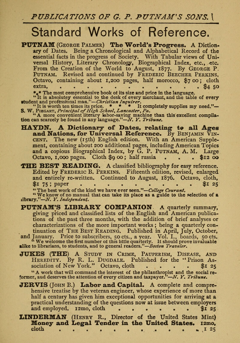 , PUBLICATIONS OF G, P. PUTNAM'S SONS. \ ' ' —^—— Standard Works of Reference. PUTNAM (George Palmer) The World's Progress. A Diction- ary of Dates. Being a Chronological and Alphabetical Record of the essential facts in the progress of Society. With Tabular views of Uni- versal History, Literary Chronology, Biographical Index, etc., etc. From the Creation of the World to August, 1877. By George P. Putnam. Revised and continued by Frederic Beecher Perkins, Octavo, containing about 1,200 pages, half morocco, $7 00; cloth extra, $4 50 ♦** The most comprehensive book ot its size and price in the language. *' It is absolutey essential to the desk of every merchant, and the table of every student and professional man.—Christian Inquirer.  It is worth ten times its price. * * * It completely supplies my need.— S. W. PiEGART, Principal of High Schooly Lancaster y Pa. A more convenient literary labor-saving machine than this'excellent compila- tion can scarcely be found in any language.—N. Y. Tribune. HAYDN. A Dictionary of Dates* relating t9 all Ages and Nations, for Universal Reference. By Benjamin Vin- cent. The new (iSth) English edition. With an American Supple- ment, containing about 200 additional pages, including American Topics and a copious Biographical Index, by G. P. Putnam, A. M. Large Octavo, 1,000 pages. Cloth $g 00 ; half russia ... $12 oo THE BEST BEADING. A classified bibliography for easy reference. Edited by Frederic B. Perkins. Fifteenth edition, revised, enlarged and entirely re-written. Continued to August, 1876. Octavo, cloth, $1 75 ; paper $l 25 The best work of the kind we have ever seen.—College Courant.  We know of no manual that can take its place as a guide to the selection of a library.—i\^. Y. Independent. PUTNAM;S library companion, a quarterly summary, giving priced and classified lists of the English and American publica- tions of the past three months, with the addition of brief analyses or characterizations of the more important works ; being a quarterly con- tinuation of The Best Reading. Published in April, July, October, and January. Price to subscribers, 50 cts., a year. Vol. I., boards, 50 cts.  We welcome the first number ot this httle quarterly. It should prove invaluable alike to librarians, to students, and to general readers.—Boston Traveler. JUKES (THE) A Study in Crime, Pauperism, Disease, and Heredity. By R. L. Dugdale. Published for the Prison As- sociation of New York. Octavo, cloth , . . . $l 25  A work that will command the interest of the philanthropist and the social re- former, aud deserves the attention of every citizen ana taxpayer.''—iV. Y. Tribune. JERVIS (John B.) Labor and Capital. A complete and compre- hensive treatise by the veteran engineer, whose experience of more than half a century has given him exceptional opportunities for arriving at a practical understanding of the questions now at issue between employers and employed. i2mo, cloth • • • • • • $1 25 LINDERMAN (Henry R., Director of the United States Mint) Money and Legal Tender in the United States* z2mo, cloth . . . • . . •. . • • » J 25