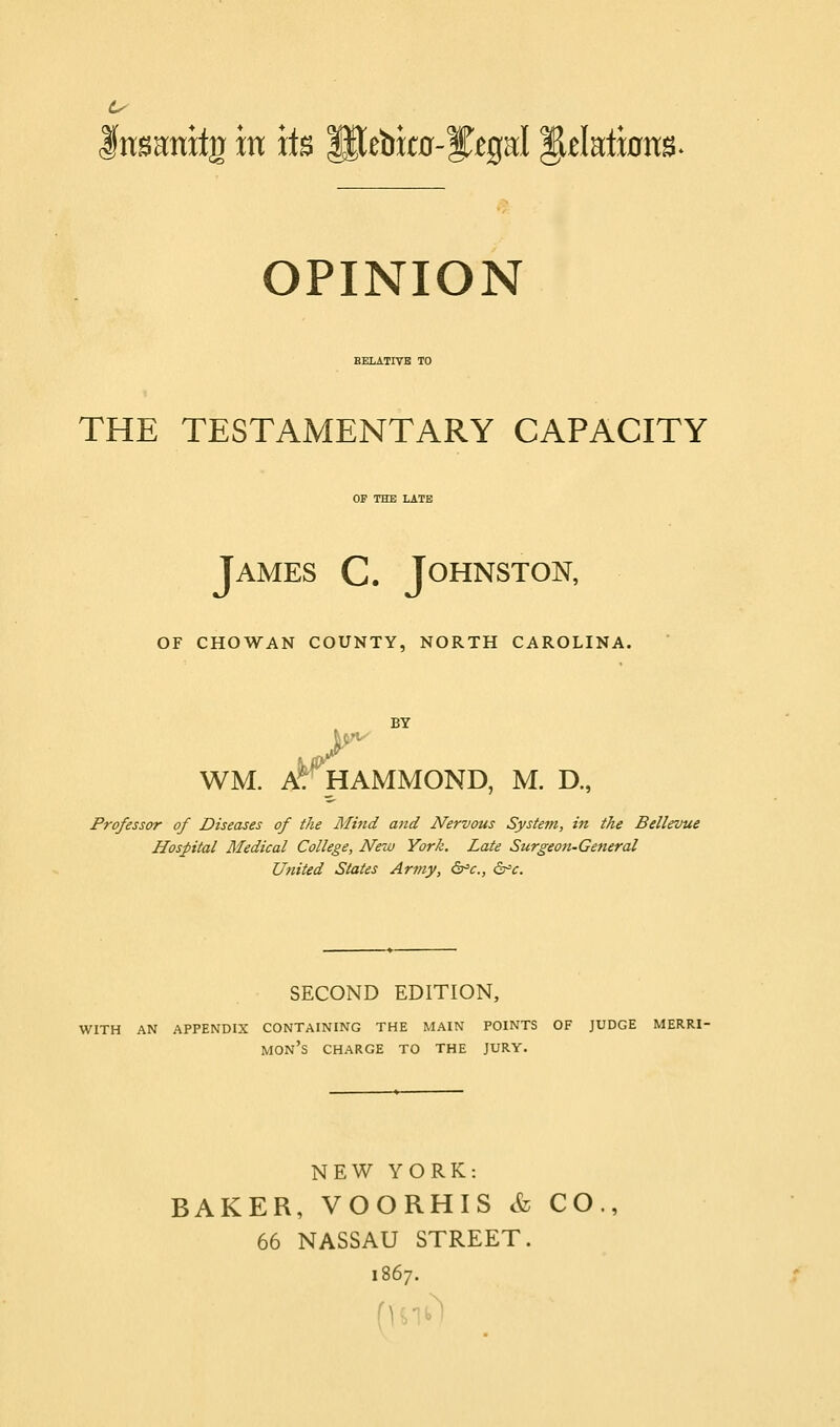 fnsanitg in its Slebito-yegal dilations. OPINION EELATIVB TO THE TESTAMENTARY CAPACITY OF THE LATE James C. Johnston, OF CHOWAN COUNTY, NORTH CAROLINA. BY WM. AT HAMMOND, M. D., Professor of Diseases of the Mind and Nervous System, in the Bellevue Hospital Medical College, New York. Late Surgeon-General United States Army, &=€., &=€. SECOND EDITION, WITH AN APPENDIX CONTAINING THE MAIN POINTS OF JUDGE MERRI- MON's charge TO THE JURY. NEW YORK: BAKER, VOORHIS & CO., 66 NASSAU STREET. 1867.