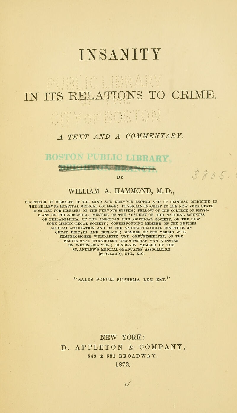 INSANITY IN ITS RELATIONS TO CBIME. A TEXT AND A COMMENTARY. gii^j|||Winii'i iiiumwii , . BY \J (f 0 \i > ^ WILLIAM A. HAMMOND, M.D., PBOFESSOE OF DISEASES OP THE MIKD AKB NEEVOUS SYSTEM AND OF CLINICAL MEDICINE IN THE BELLEVUE HOSPITAL MEDICAL COLLEGE; PHT8ICIAN-IN-CHIBP TO THE NEW YOEK STATE HOSPITAL FOE DISEASES OF THE NERVOUS SYSTEM ; FELLOW OF THE COLLEGE OF PHYSI- CIANS OF PHILADELPHIA; MEMBEK OF THE ACADEMY OF THE NATFEAL SCIENCES OF PHILADELPHIA, OF THE AMEEICAN PHIL080PHI0AL SOCIETY, OF THE NEW YOEK MEDICO-LEGAL SOCIETY; C0EEE8P0NDING MBMBBE OF THE BEITISH MEDICAL ASSOCIATION AND OP THE ANTHEOPOLOGICAL INSTITUTE OP GEEAT BRITAIN AND lEELAND ; MEMBER OF THE VBEBIN WUE- TEMBEE6ISCHEE WUNDAEZTE ITND GEBtrETSHBLFBE, OP THE PEOVINCIAAL UTEECHTSOH GENOOTSCHAP VAN KUNSTEN EN WETEN8CHAPPEN ; HONOBAEY MEMBER OP THE BT. ANDEEW'S MEDICAL GEADXTATES' ASSOCIATION (SCOTLAND), ETC., ETC. SALTJS POPULI STJPEEMA LEX EST. NEW YORK: D. APPLETON & COMPANY, 549 & 551 BROADWAY. 1873. (/