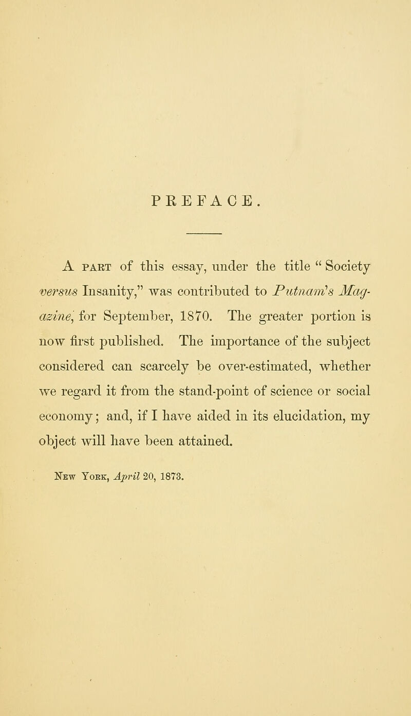 PREFACE. A PART of this essay, under the title  Society versus Insanity, was contributed to Putnam's Mag- azine'^ for September, 1870. Tlie greater portion is now first published. The importance of the subject considered can scarcely be over-estimated, whether we regard it from the stand-point of science or social economy; and, if I have aided in its elucidation, my object will have been attained. New Yoek, April 20, 1873.