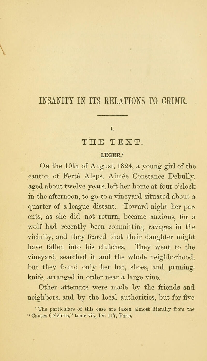 INSANITY IN ITS RELATIONS TO CRIME. THE TEXT. LEGER.' Of tlie lOth of August, 1824, a young girl of the canton of Ferte Aleps, Aimee Constance DebuUy, aged about twelve years, left Iter liome at four o'clock in tlie afternoon, to go to a vineyard situated about a quarter of a league distant. Toward niglit lier par- ents, as slie did not return, became anxious, for a wolf liad recently been committing ravages in tlie vicinity, and they feared that their daughter might have fallen into his clutches. They went to the vineyard, searched it and the whole neighborhood, but they found only her hat, shoes, and pruning- knife, arranged in order near a large vine. Other attempts were made by the friends and neighbors, and by the local authorities, but for five * The particulars of this case are taken almost literally from the  Causes 061&bres, tome vii., liv. 117, Paris.