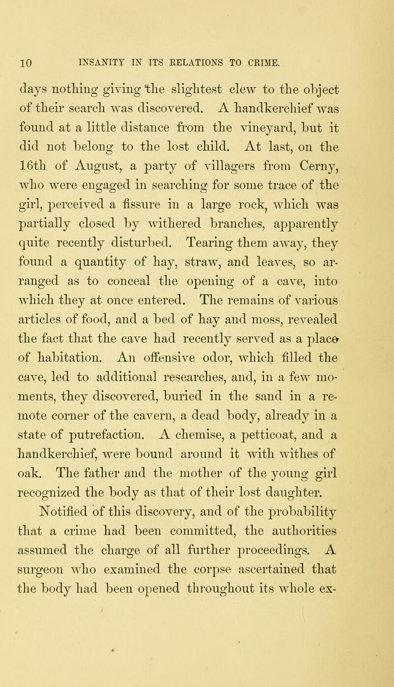 days notMng giving tlie slightest clew to the object of their search was discovered. A handkerchief was found at a little distance from the vineyard, bnt it did not belong to the lost child. At last, on the 16th of August, a party of villagers from Cerny, who were engaged in searching for some trace of the girl, perceived a fissure in a large rock, which was partially closed by withered branches, aj)parently quite recently disturbed. Tearing them away, they found a quantity of hay, straw, and leaves, so ar- ranged as to conceal the opening of a cave, into which they at once entered. The remains of various articles of food, and a bed of hay and moss, revealed the fact that the cave had recently served as a j^lace* of habitation. An offensive odor, which filled the cave, led to additional researches, and, in a few mo- ments, they discovered, buried in the sand in a re- mote corner of the cavern, a dead body, already in a state of putrefaction. A chemise, a petticoat, and a handkerchief, were bound around it with withes of oak. The father and the mother of the young girl recognized the body as that of their lost daughter. Notified of this discovery, and of the probability that a crime had been committed, the authorities assumed the charge of all farther proceedings. A surgeon who examined the corpse ascertained that the body had been ojiened throughout its whole ex-