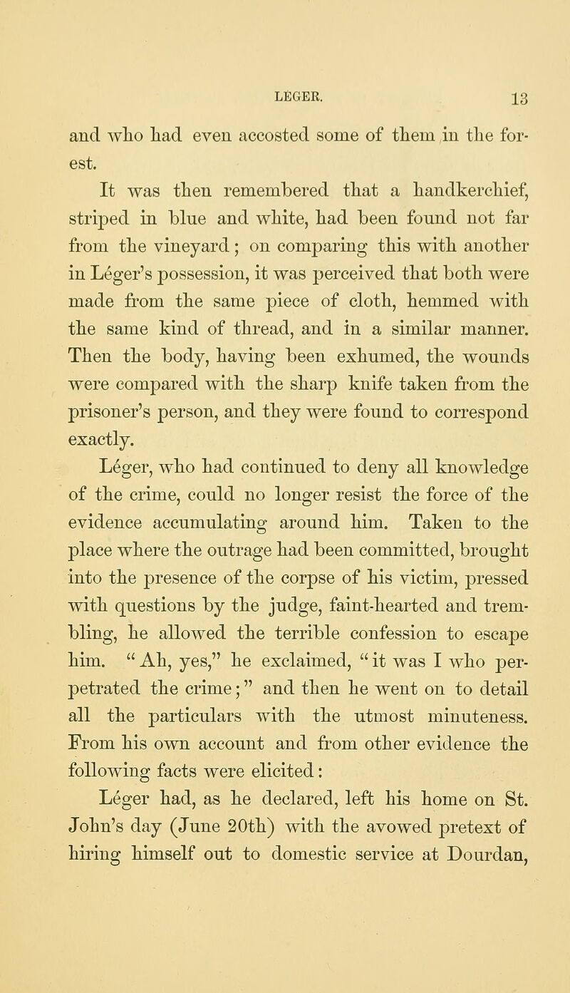 and wlio had. even accosted some of tliem in tlie for- est. It was then remembered tliat a handkercliief, striped in blue and wliite, liad been found not far from tlie vineyard; on comparing this with another in Leger's possession, it was perceived that both were made from the same piece of cloth, hemmed with the same kind of thread, and in a similar manner. Then the body, having been exhumed, the wounds were compared with the sharp knife taken from the prisoner's person, and they were found to correspond exactly. Leger, who had continued to deny all knowledge of the crime, could no longer resist the force of the evidence accumulating around him. Taken to the place where the outrage had been committed, brought into the presence of the corpse of his victim, pressed with questions by the judge, faint-hearted and trem- bling, he allowed the terrible confession to escape him.  Ah, yes, he exclaimed,  it was I who per- petrated the crime; and then he went on to detail all the particulars with the utmost minuteness. From his own account and from other evidence the following facts were elicited: Leger had, as he declared, left his home on St. John's day (June 20th) with the avowed pretext of hiring himself out to domestic service at Dourdan,