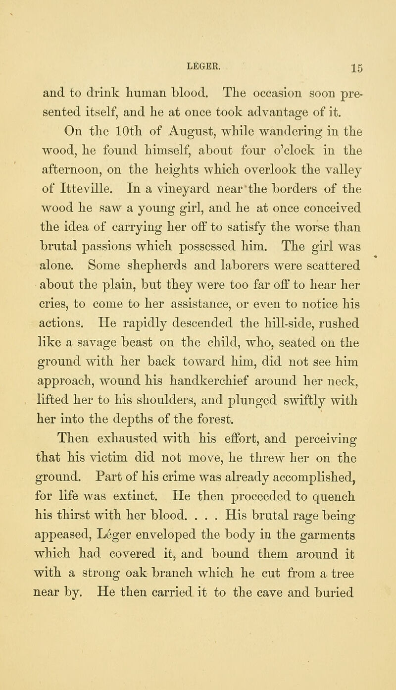 and to drink human blood. The occasion soon pre- sented itself, and he at once took advantage of it. On the 10th of August, while wandering in the wood, he found himself, about four o'clock in the afternoon, on the heights which overlook the valley of Itteville. In a vineyard near'the borders of the wood he saw a young girl, and he at once conceived the idea of carrying her off to satisfy the worse than brutal passions which possessed him. The girl was alone. Some shepherds and laborers were scattered about the plain, but they were too far off to hear her cries, to come to her assistance, or even to notice his actions. He rapidly descended the hill-side, rushed like a savage beast on the child, who, seated on the ground with her back toward him, did not see him approach, wound his handkerchief around her neck, lifted her to his shoulders, and plunged swiftly with her into the depths of the forest. Then exhausted with his effort, and perceiving that his victim did not move, he threw her on the ground. Part of his crime was already accomplished, for life was extinct. He then proceeded to quench his thirst with her blood. . . . His brutal rage being appeased, Leger enveloped the body in the garments which had covered it, and bound them around it with a strong oak branch which he cut from a tree near by. He then carried it to the cave and buried