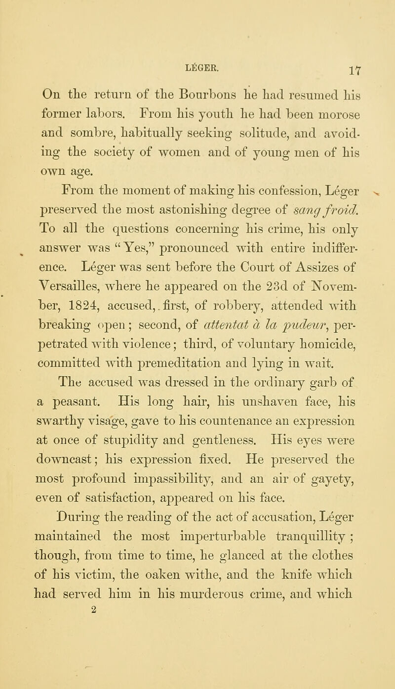 On the return of tlie Bonrbons lie had resumed his former labors. From his youth he had been morose and sombre, habitually seeking solitude, and avoid- ing the society of women and of young men of his own age. From the moment of making his confession, Leger preserved the most astonishing degree of sang froid. To all the questions concerning his crime, his only answer was  Yes, pronounced with entire indiffer- ence, Leger was sent before the Court of Assizes of Versailles, where he appeared on the 23d of Novem- ber, 1824, accused,. first, of robbery, attended with breaking open ; second, of attentat a la pudeur^ per- petrated with violence; third, of voluntary homicide, committed with premeditation and lying in wait. The accused was dressed in the ordinary garb of a peasant. His long hair, his unshaven face, his swarthy visage, gave to his countenance an expression at once of stupidity and gentleness. His eyes were downcast; his expression fixed. He preserved the most profound impassibility, and an air of gayety, even of satisfaction, appeared on his face. During the reading of the act of accusation, Leger maintained the most imperturbable tranquillity; though, from time to time, he glanced at the clothes of his victim, the oaken withe, and the knife which had served him in his murderous crime, and which