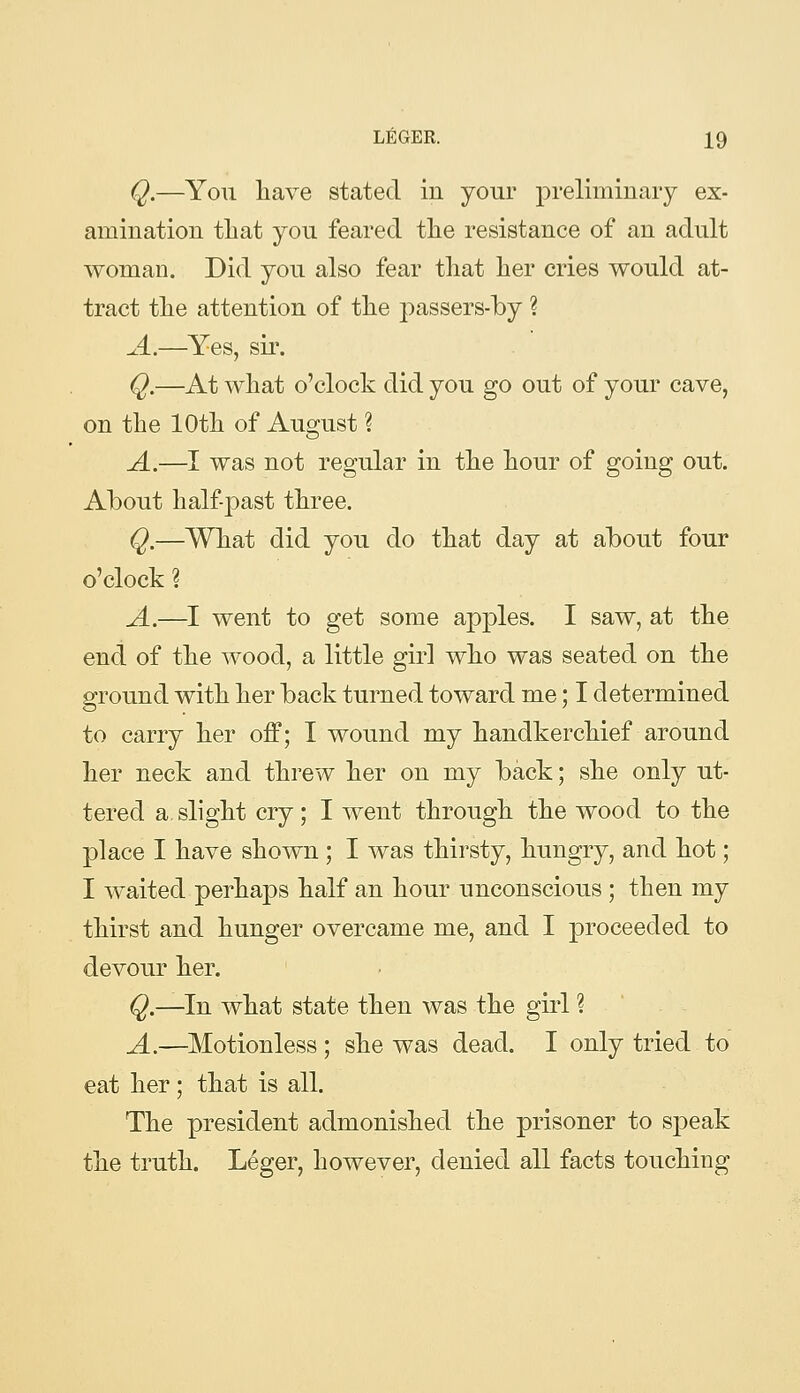 Q.—You have stated in your preliminary ex- amination that you feared the resistance of an adult woman. Did you also fear that her cries would at- tract the attention of the passers-by ? A.—Yes, sir. Q.—At what o'clock did you go out of your cave, on the 10th of August ? A.—I was not regular in the hour of going out. Ahout half past three. Q.—What did you do that day at about four o'clock \ A.—I went to get some apples. I saw, at the end of the wood, a little girl who was seated on the ground with her back turned toward me; I determined to carry her off; I wound my handkerchief around her neck and threw her on my back; she only ut- tered a slight cry; I went through the wood to the place I have shown ; I was thirsty, hungry, and hot; I waited perhaps half an hour unconscious ; then my thirst and hunger overcame me, and I proceeded to devour her. Q.—In what state then was the girl ? A.—^Motionless ; she was dead. I only tried to eat her; that is all. The president admonished the prisoner to speak the truth. Leger, however, denied all facts touching