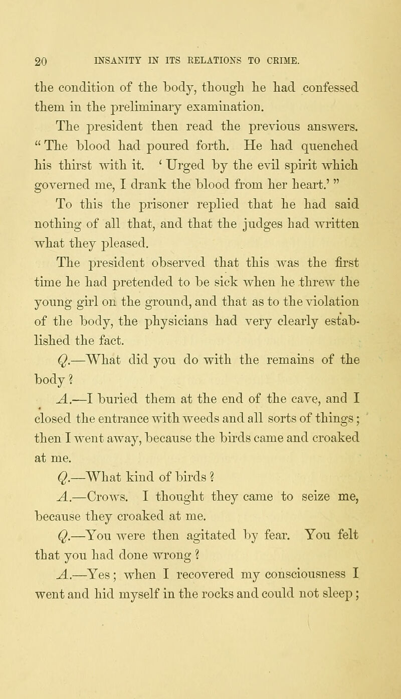 the condition of the body, tliougli lie had confessed them in the j)reliminary examination. The president then read the previous answers.  The blood had poured forth. He had quenched his thirst with it. ' Ui^ged by the evil spirit which governed me, I drank the blood from her heart.'  To this the prisoner replied that he had said nothing of all that, and that the judges had written what they pleased. The president observed that this was the first time he had pretended to be sick when he threw the young girl on the ground, and that as to the violation of the body, the physicians had very clearly estab- lished the fact. Q,—What did you do with the remains of the body? A.—l buried them at the end of the cave, and I closed the entrance with weeds and all sorts of things; then I went away, because the birds came and croaked at me. Q.—What kind of birds ? A.—Crows. I thought they came to seize me, because they croaked at me. Q.—You were then agitated by fear. You felt that you had done wrong ? A.—^Yes; when I recovered my consciousness I went and hid myself in the rocks and could not sleep;