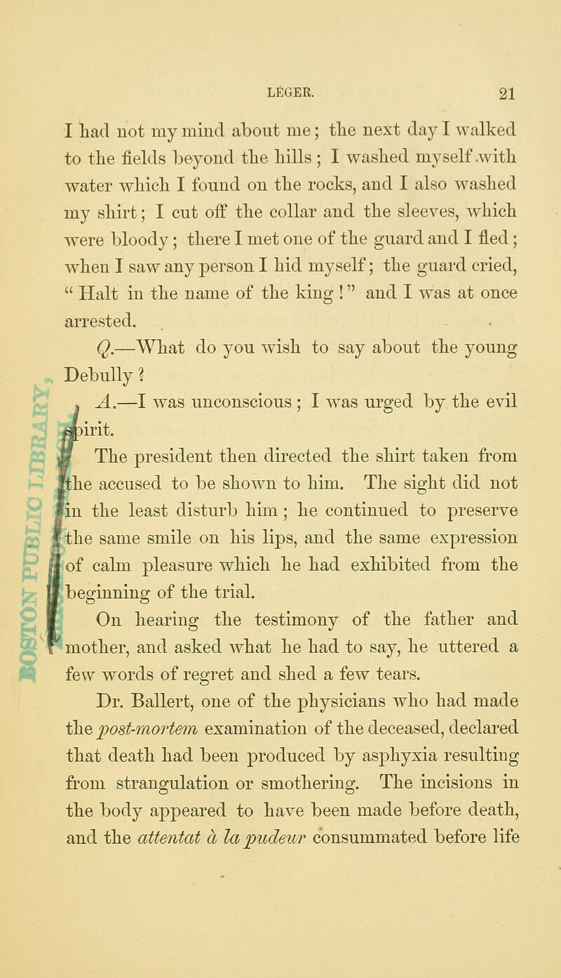 I had not my mind about me; tlie next day I walked to tlie fields beyond tlie hills ; I washed myself .with water which I found on the rocks, and I also washed my shirt; I cut off the collar and the sleeves, which were bloody; there I met one of the guard and I fled; when I saw any person I hid myself; the guard cried,  Halt in the name of the king ! and I was at once arrested. Q,—What do you wish to say about the young Debully ? A.—I was unconscious ; I was urged by the evil )irit. The president then directed the shirt taken from [the accused to be shown to him. The sight did not [in the least disturb him; he continued to preserve the same smile on his lips, and the same expression of calm pleasure which he had exhibited from the beginning of the trial. On hearing the testimony of the father and mother, and asked what he had to say, he uttered a few words of regret and shed a few tears. Dr. Ballert, one of the physicians who had made the post-mortem examination of the deceased, declared that death had been produced by asphyxia resulting from strangulation or smothering. The incisions in the body appeared to have been made before death, and the attentat a lapudeur consummated before life
