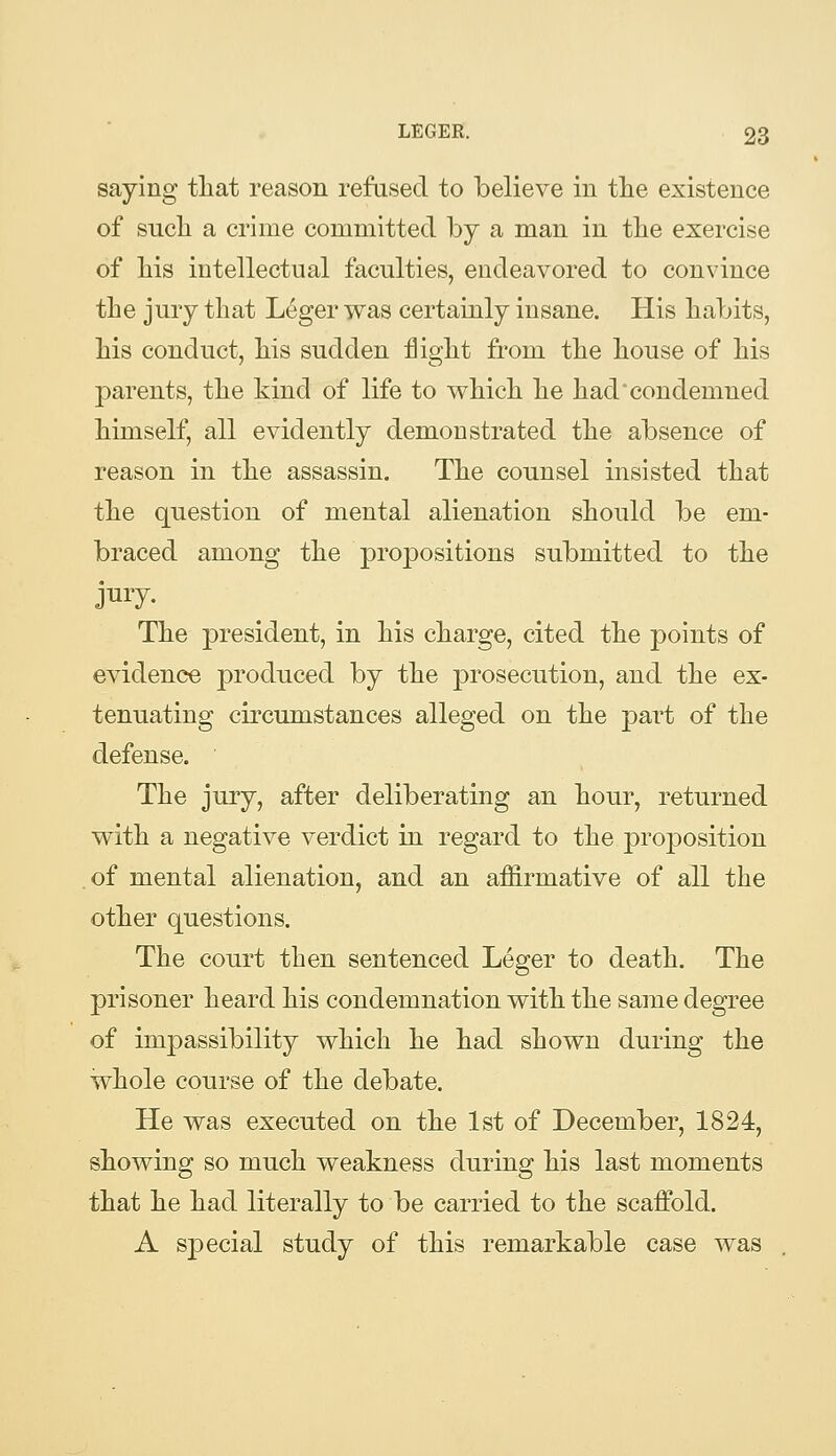 saying tliat reason refused to believe in the existence of sucli a crime committed by a man in the exercise of his intellectual faculties, endeavored to convince the jury that L^ger was certainly insane. His habits, his conduct, his sudden flight from the house of his parents, the kind of life to which he had condemned himself, all evidently demonstrated the absence of reason in the assassin. The counsel insisted that the question of mental alienation should be em- braced among the propositions submitted to the jury. The president, in his charge, cited the points of evidence produced by the prosecution, and the ex- tenuating circumstances alleged on the part of the defense. The jury, after deliberating an hour, returned with a negative verdict in regard to the proj^osition of mental alienation, and an affirmative of all the other questions. The court then sentenced Leger to death. The prisoner heard his condemnation with the same degree of impassibility which he had shown during the whole course of the debate. He was executed on the 1st of December, 1824, showing so much weakness during his last moments that he had literally to be carried to the scaffold. A S23ecial study of this remarkable case was