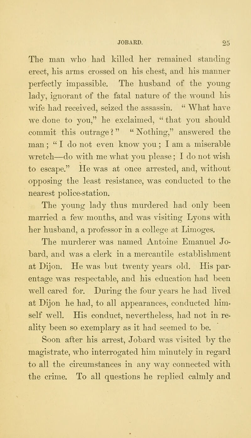 The man who had killed her remained standing erect, his arms crossed on his chest, and his manner perfectly impassible. The husband of the young lady, ignorant of the fatal nature of the wound his wife had received, seized the assassin.  What have we done to you, he exclaimed,  that you should commit this outrage ?   Nothing, answered the man;  I do not even know you ; I am a miserable wretch—do with me what you please; I do not wish to escape. He was at once arrested, and, without opposing the least resistance, was conducted to the nearest police-station. The young lady thus murdered had only been married a few months, and was visiting Lyons with her husband, a professor in a college at Limoges. The murderer was named Antoine Emanuel Jo- bard, and was a clerk in a mercantile establishment at Dijon. He was but twenty years old. His par- entage was respectable, and his education had been well cared for. During the four years he had lived at Dijon he had, to all appearances, conducted him- self well. His conduct, nevertheless, had not in re- ality been so exemplary as it had seemed to be. Soon after his arrest, Jobard was visited by the magistrate, who interrogated him minutely in regard to all the circumstances in any way connected with the crime. To all questions he replied calmly and