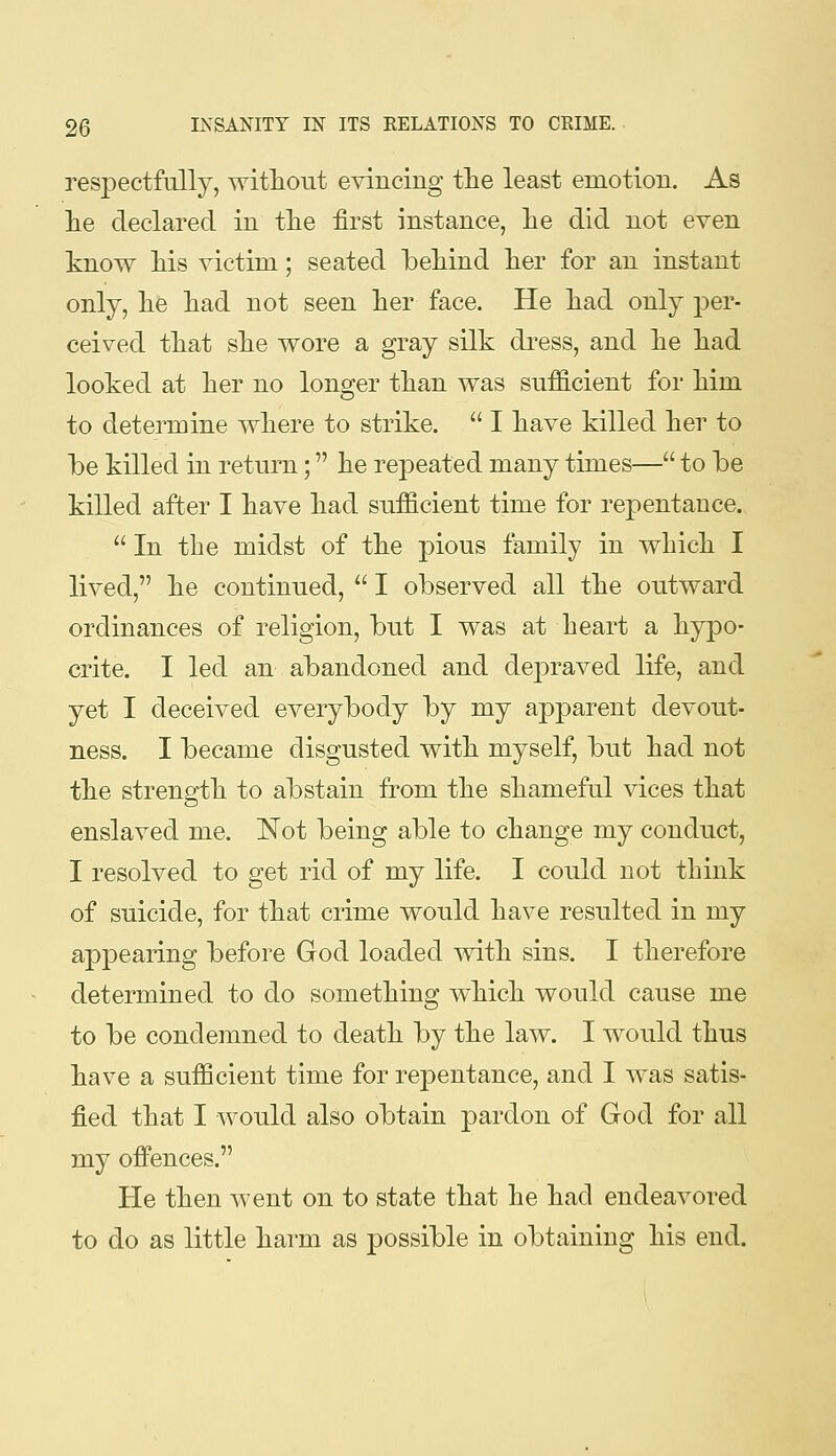 respectfully, without evincing tlie least emotion. As lie declared in tlie first instance, lie did not even know Ms victim; seated behind lier for an instant only, lie had not seen her face. He had only per- ceived that she wore a gray silk dress, and he had looked at her no longer than was sufficient for him to determine where to strike.  I have killed her to be killed in return; he repeated many times— to be killed after I have had sufficient time for repentance.  In the midst of the pious family in which I lived, he continued,  I observed all the outward ordinances of religion, but I was at heart a hypo- crite. I led an abandoned and depraved life, and yet I deceived everybody by my apparent devout- ness. I became disgusted with myself, but had not the strength to abstain from the shameful vices that enslaved me. Not being able to change my conduct, I resolved to get rid of my life. I could not think of suicide, for that crime would have resulted in my appearing before God loaded with sins. I therefore determined to do something which would cause me to be condemned to death by the law. I would thus have a sufficient time for repentance, and I was satis- fied that I would also obtain pardon of God for all my offences. He then went on to state that he had endeavored to do as little harm as possible in obtaining his end.