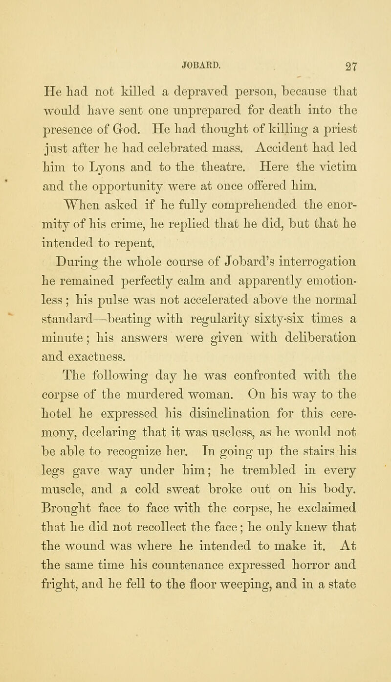 He had not killed a depraved person, because tliat would have sent one unprepared for death into the presence of God. He had thought of killing a priest just after he had celelDrated mass. Accident had led him to Lyons and to the theatre. Here the victim and the opportunity were at once offered him. When asked if he fully comprehended the enor- mity of his crime, he replied that he did, but that he intended to repent. During the whole course of Jobard's interrogation he remained perfectly calm and apparently emotion- less ; his pulse was not accelerated above the normal standard—beating with regularity sixty-six times a minute; his answers were given with deliberation and exactness. The following day he was confronted with the corpse of the murdered woman. On his way to the hotel he expressed his disinclination for this cere- mony, declaring that it was useless, as he would not be able to recognize her. In going up the stairs his legs gave way under him; he trembled in every muscle, and a cold sweat broke out on his body. Brought face to face with the corpse, he exclaimed that he did not recollect the face; he only knew that the wound was where he intended to make it. At the same time his countenance expressed horror and fright, and he fell to the floor weeping, and in a state