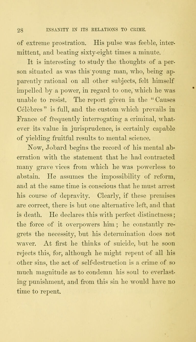 of extreme prostration. His pulse was feeble, inter- mittent, and beating sixty-eight times a minute. It is interesting to study tlie tliouglits of a 'per- son situated as was this young man, wlio, being ap- parently rational on all other subjects, felt himself impelled by a power, in regard to one, which he was unable to resist. The report given in the  Causes Celebres  is full, and the custom which prevails in France of frequently interrogating a criminal, what- ever its value in jurisprudence, is certainly caj)able of yielding fruitful results to mental science. Now, Jobard begins the record of his mental ab- erration with the statement that he had contracted many grave vices from which he was powerless to abstain. He assumes the impossibility of reform, and at the same time is conscious that he must arrest his course of depravity. Clearly, if these premises are correct, there is but one alternative left, and that is death. He declares this with perfect distinctness; the force of it overpowers him; he constantly re- grets the necessity, but his determination does not waver. At first he thinks of suicide, but he soon rejects this, for, although he might repent of all his other sins, the act of self-destruction is a crime of so much magnitude as to condemn his soul to everlast- ing punishment, and from this sin he would have no time to rej)ent.