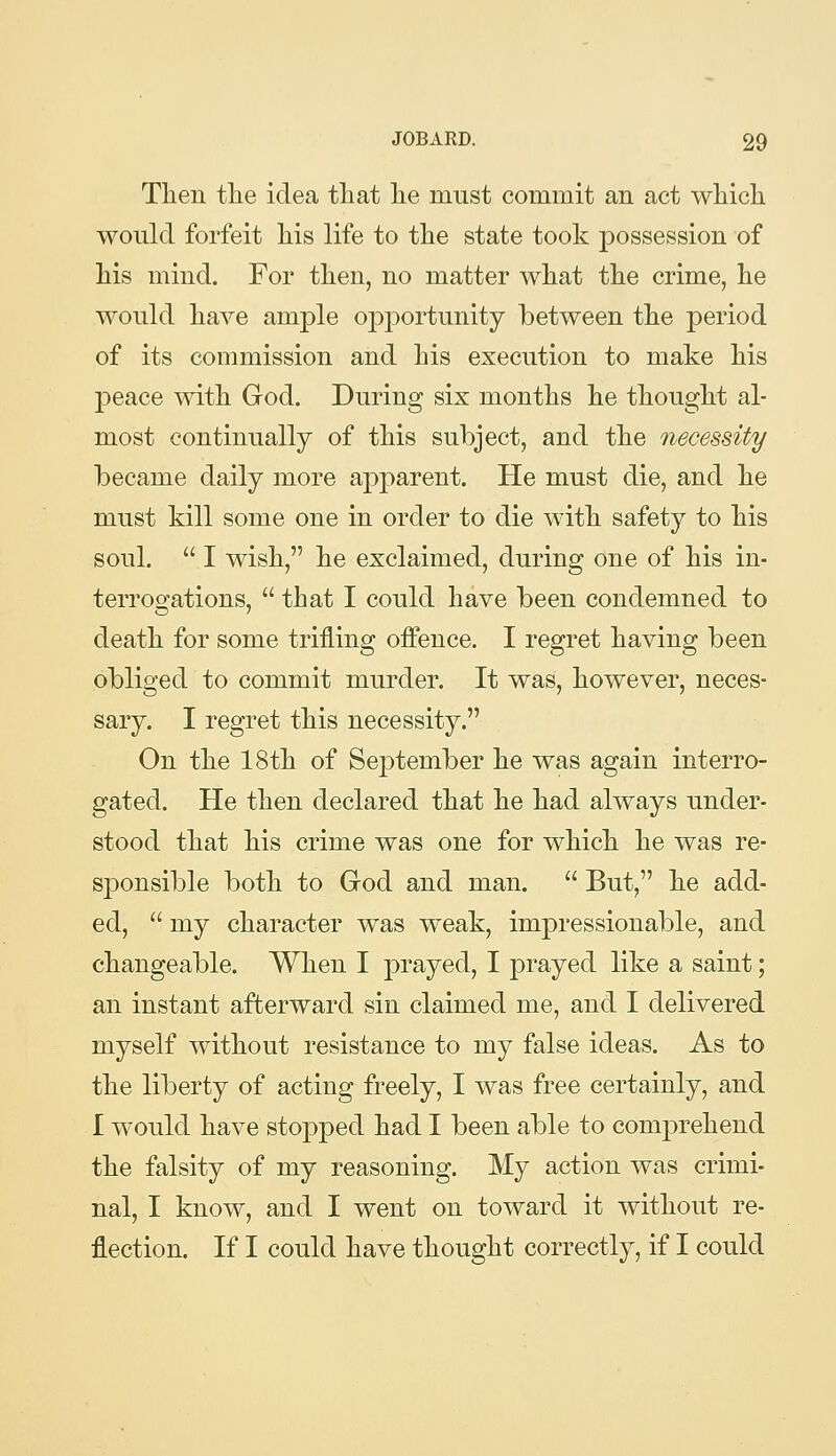 Then the idea that he must commit an act which would forfeit his life to the state took possession of his mind. For then, no matter what the crime, he would have ample opportunity between the period of its commission and his execution to make his peace with God. During six months he thought al- most continually of this subject, and the necessity became daily more apparent. He must die, and he must kill some one in order to die with safety to his soul.  I wish, he exclaimed, during one of his in- terrogations,  that I could have been condemned to death for some trifling offence. I regret having been obliged to commit murder. It was, however, neces- sary. I regret this necessity. On the 18th of September he was again interro- gated. He then declared that he had always under- stood that his crime was one for which he was re- sponsible both to God and man.  But, he add- ed,  my character was weak, impressionable, and changeable. When I prayed, I prayed like a saint; an instant afterward sin claimed me, and I delivered myself without resistance to my false ideas. As to the liberty of acting freely, I was free certainly, and I would have stopped had I been able to comprehend the falsity of my reasoning. My action was crimi- nal, I know, and I went on toward it without re- flection. If I could have thought correctly, if I could