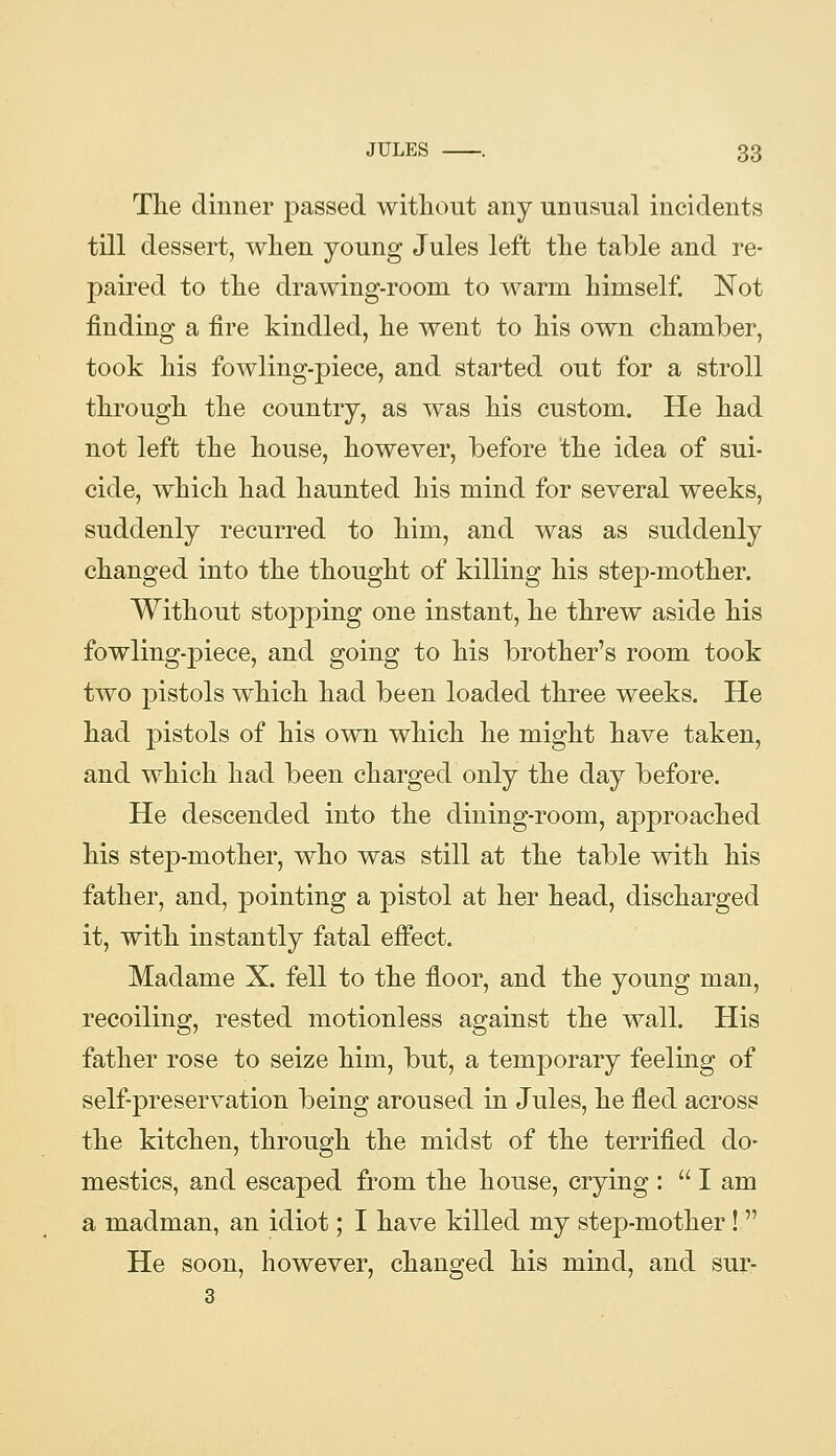 Tlie dinner passed witliout any unusual incidents till dessert, wlien young Jules left tlie table and re- paired to tlie drawing-room to warm himself. Not finding a fire kindled, lie went to Ms own chamber, took his fowling-piece, and started out for a stroll througli tlie country, as was his custom. He had not lefb the house, however, before the idea of sui- cide, which had haunted his mind for several weeks, suddenly recurred to him, and was as suddenly changed into the thought of killing his step-mother. Without stopping one instant, he threw aside his fowling-piece, and going to his brother's room took two pistols which had been loaded three weeks. He had pistols of his own which he might have taken, and which had been charged only the day before. He descended into the dining-room, approached his step-mother, who was still at the table with his father, and, pointing a pistol at her head, discharged it, with instantly fatal effect. Madame X. fell to the floor, and the young man, recoiling, rested motionless against the wall. His father rose to seize him, but, a temporary feeling of self-preservation being aroused in Jules, he fled across the kitchen, through the midst of the terrified do- mestics, and escaped from the house, crying :  I am a madman, an idiot; I have killed my step-mother!  He soon, however, changed his mind, and sur-