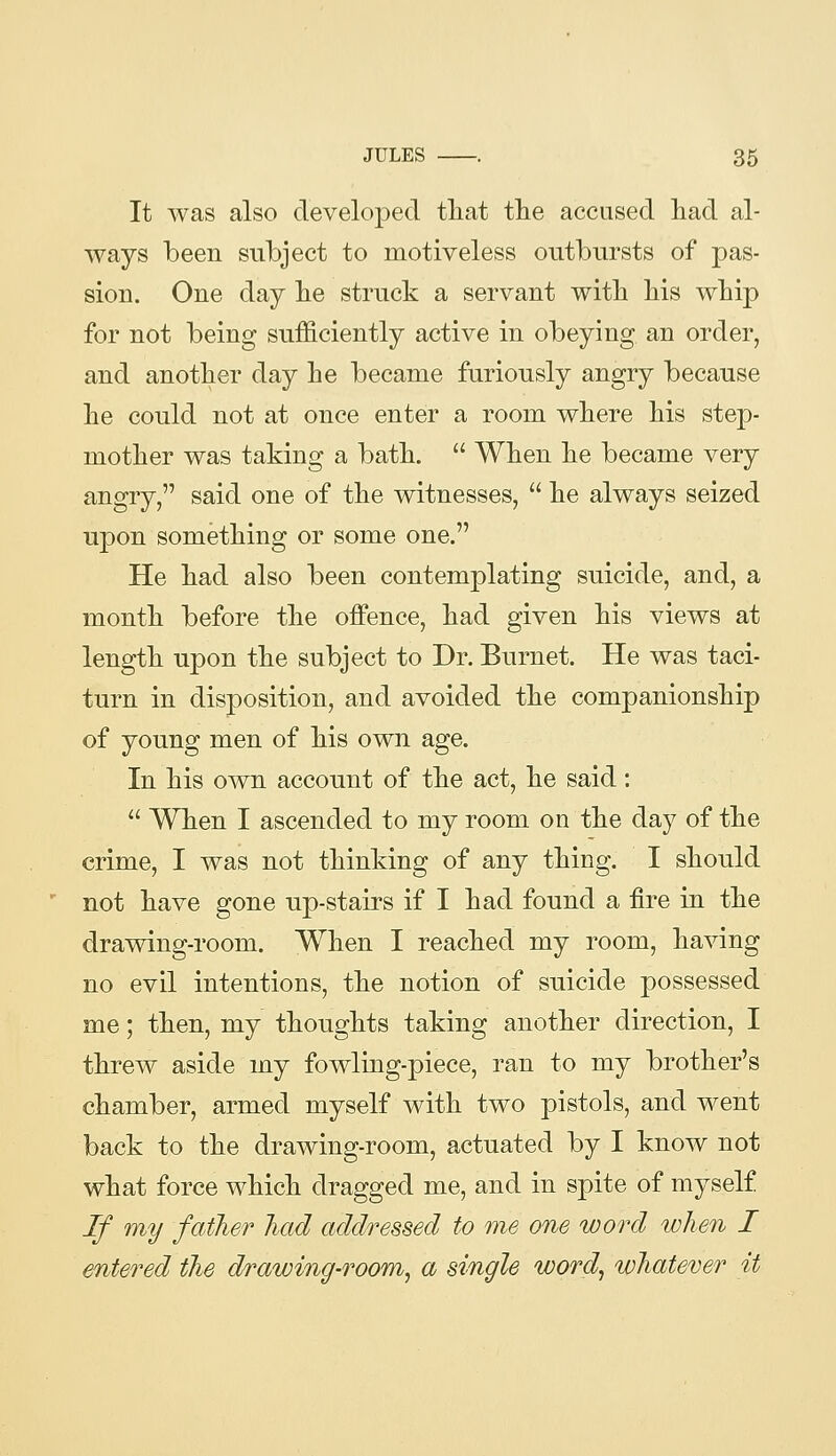 It was also developed tliat tlie accused had al- ways been subject to motiveless outbursts of pas- sion. One day lie struck a servant with his whip for not being sufficiently active in obeying an order, and another day he became furiously angry because he could not at once enter a room where his step- mother was taking a bath.  When he became very angry, said one of the witnesses,  he always seized upon something or some one. He had also been contemplating suicide, and, a month before the offence, had given his views at length upon the subject to Dr. Burnet. He was taci- turn in disposition, and avoided the companionship of young men of his own age. In his own account of the act, he said:  When I ascended to my room on the day of the crime, I was not thinking of any thing. I should not have gone up-stairs if I had found a fire in the dravring-room. When I reached my room, having no evil intentions, the notion of suicide possessed me; then, my thoughts taking another direction, I threw aside my fowling-piece, ran to my brother's chamber, armed myself with two pistols, and went back to the drawing-room, actuated by I know not what force which dragged me, and in spite of myself If my father Jiad addressed to me one word when I entered the drawing-room, a single word, whatever it