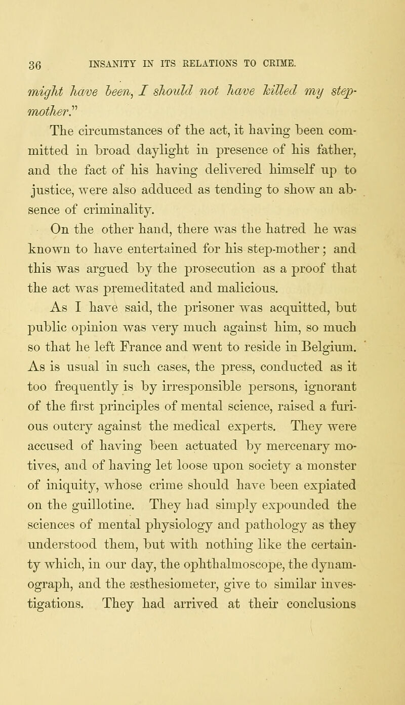 TTiigJit have heen^ I should not have hiUed my step- mother ^ The circumstances of tlie act, it having been com- mitted in broad daylight in presence of his father, and the fact of his having delivered himself uj) to justice, were also adduced as tending to show an ab- sence of criminality. On the other hand, there was the hatred he was known to have entertained for his step-mother; and this was argned by the prosecution as a proof that the act was premeditated and malicious. As I have said, the prisoner was acquitted, but public oj)inion was very much against him, so much so that he left France and went to reside in Belgium. As is usual in such cases, the press, conducted as it too fi^equently is by irresponsible persons, ignorant of the first principles of mental science, raised a furi- ous outcry against the medical experts. They were accused of having been actuated by mercenary mo- tives, and of having let loose upon society a monster of iniquity, whose crime should have been expiated on the guillotine. They had simply expounded the sciences of mental physiology and pathology as they understood them, but with nothing like the certain- ty which, in our day, the ophthalmoscope, the dynam- ograph, and the sesthesiometer, give to similar inves- tigations. They had arrived at their conclusions