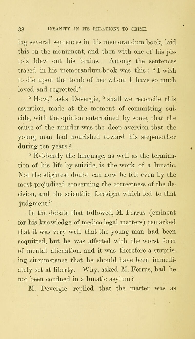 ing several sentences in liis menioranduni-book, laid this on the monument, and then with one of his pis- tols blew out his brains. Among the sentences traced in his memorandum-book was this: I wish to die upon the tomb of her whom I have so much loved and regretted.  How, asks Devergie,  shall we reconcile this assertion, made at the moment of committing sui- cide, with the opinion entertained by some, that the cause of the mui'der was the deep aversion that the young man had nourished toward his step-mother during ten years ?  Evidently the language, as well as the termina- tion of his life by suicide, is the work of a lunatic. Not the slightest doubt can now be felt even by the most prejudiced concerning the correctness of the de- cision, and the scientific foresight which led to that judgment. In the debate that followed, M. Ferrus (eminent for his knowledge of medico-legal matters).remarked that it was very well that the young man had been acquitted, but he was affected with the worst form of mental alienation, and it was therefore a surpris- ing circumstance that he should have been immedi- ately set at liberty. Why, asked M. Ferrus, had he not been confined in a lunatic asylum ? M. Devergie replied that the matter was as