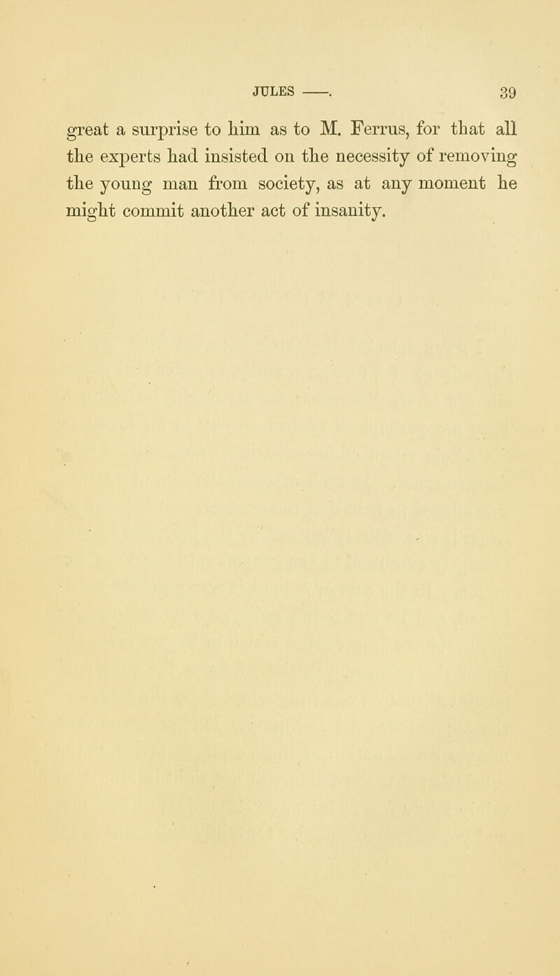 JULES great a surprise to liim as to M. Ferrus, for that all the experts had insisted on the necessity of removing the young man from society, as at any moment he might commit another act of insanity.
