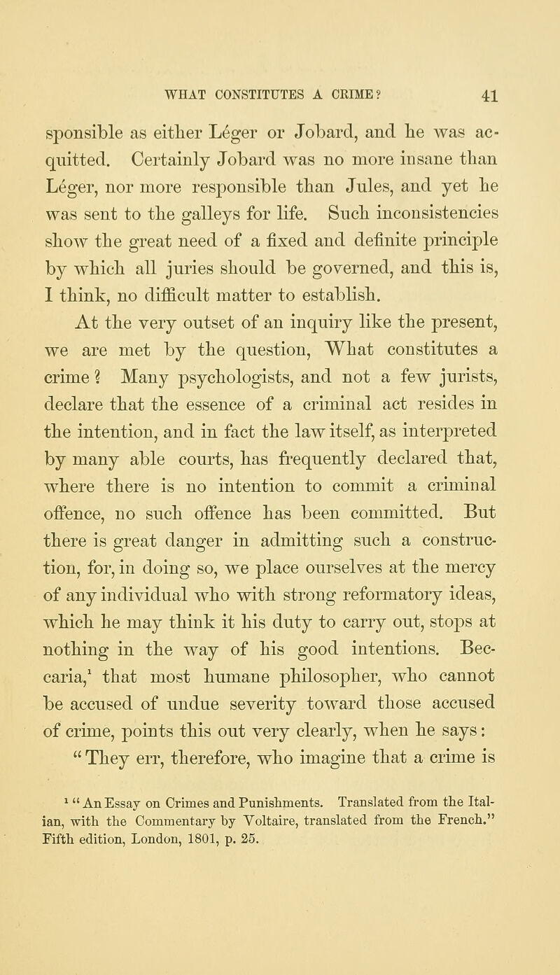 sponsible as eitlier Leger or Jobard, and lie was ac- quitted. Certainly Jobard was no more insane than Leger, nor more responsible tlian Jules, and yet lie was sent to tlie galleys for life. Sucli inconsistencies show the great need of a fixed and definite principle by which all juries should be governed, and this is, 1 think, no difficult matter to establish. At the very outset of an inquiry like the present, we are met by the question, What constitutes a crime ? Many psychologists, and not a few jurists, declare that the essence of a criminal act resides in the intention, and in fact the law itself, as interpreted by many able courts, has frequently declared that, where there is no intention to commit a criminal offence, no such offence has been committed. But there is great danger in admitting such a construc- tion, for, in doing so, we place ourselves at the mercy of any individual who with strong reformatory ideas, which he may think it his duty to carry out, stops at nothing in the way of his good intentions. Bec- caria, that most humane philosopher, who cannot be accused of undue severity toward those accused of crime, points this out very clearly, when he says:  They err, therefore, who imagine that a crime is ^  An Essay on Crimes and Punisliments. Translated from the Ital- ian, with the Commentary by Yoltaire, translated from the French. Fifth edition, London, 1801, p. 25.