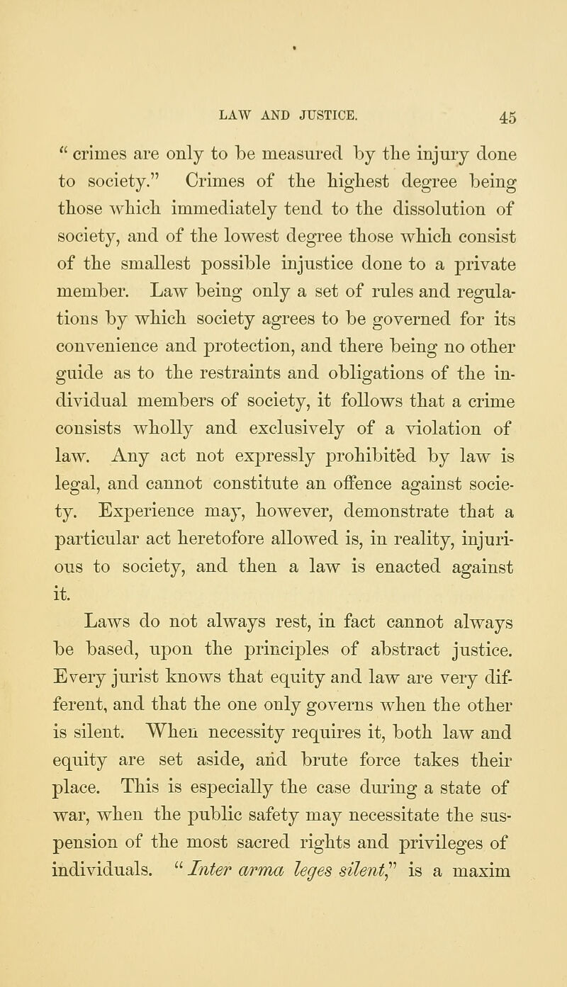  crimes are only to be measured by tlie injury done to society. Crimes of the liigliest degree being those whicli immediately tend to the dissolution of society, and of the lowest degree those which consist of the smallest possible injustice done to a private member. Law being only a set of rules and regula- tions by which society agrees to be governed for its convenience and protection, and there being no other guide as to the restraints and obligations of the in- dividual members of society, it follows that a crime consists wholly and exclusively of a violation of law. Any act not expressly prohibited by law is legal, and cannot constitute an offence against socie- ty. Experience may, however, demonstrate that a particular act heretofore allowed is, in reality, injuri- ous to society, and then a law is enacted against it. Laws do not always rest, in fact cannot always be based, upon the principles of abstract justice. Every jurist knows that equity and law are very dif- ferent, and that the one only governs when the other is silent. When necessity requires it, both law and equity are set aside, arid brute force takes their place. This is especially the case during a state of war, when the public safety may necessitate the sus- pension of the most sacred rights and privileges of individuals.  Inter a/rma leges silent^'' is a maxim