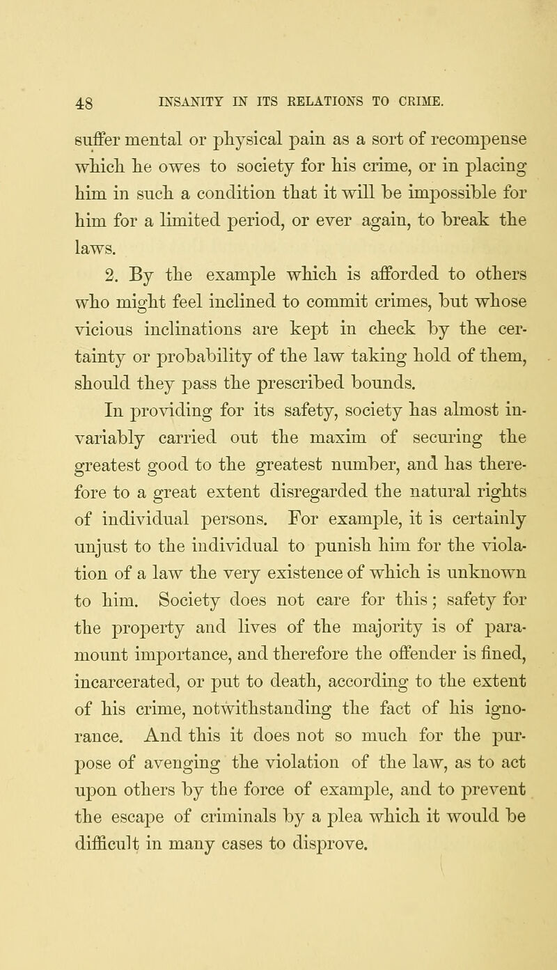 suffer mental or physical pain as a sort of recompense wMcL. lie owes to society for his crime, or in placing him in such a condition that it will be impossible for him for a limited period, or ever again, to break the laws. 2. By the example which is afforded to others who might feel inclined to commit crimes, but whose vicious inclinations are kept in check by the cer- tainty or probability of the law taking hold of them, should they pass the prescribed bounds. In providing for its safety, society has almost in- variably carried out the maxim of securing the greatest good to the greatest number, and has there- fore to a great extent disregarded the natural rights of individual persons. For exam]3le, it is certainly unjust to the individual to punish him for the viola- tion of a law the very existence of which is unknown to him. Society does not care for this; safety for the property and lives of the majority is of para- mount importance, and therefore the offender is fined, incarcerated, or put to death, according to the extent of his crime, notwithstanding the fact of his igno- rance. And this it does not so much for the pur- pose of avenging the violation of the law, as to act upon others by the force of examjDle, and to prevent the escape of criminals by a plea which it would be difficult in many cases to disprove.