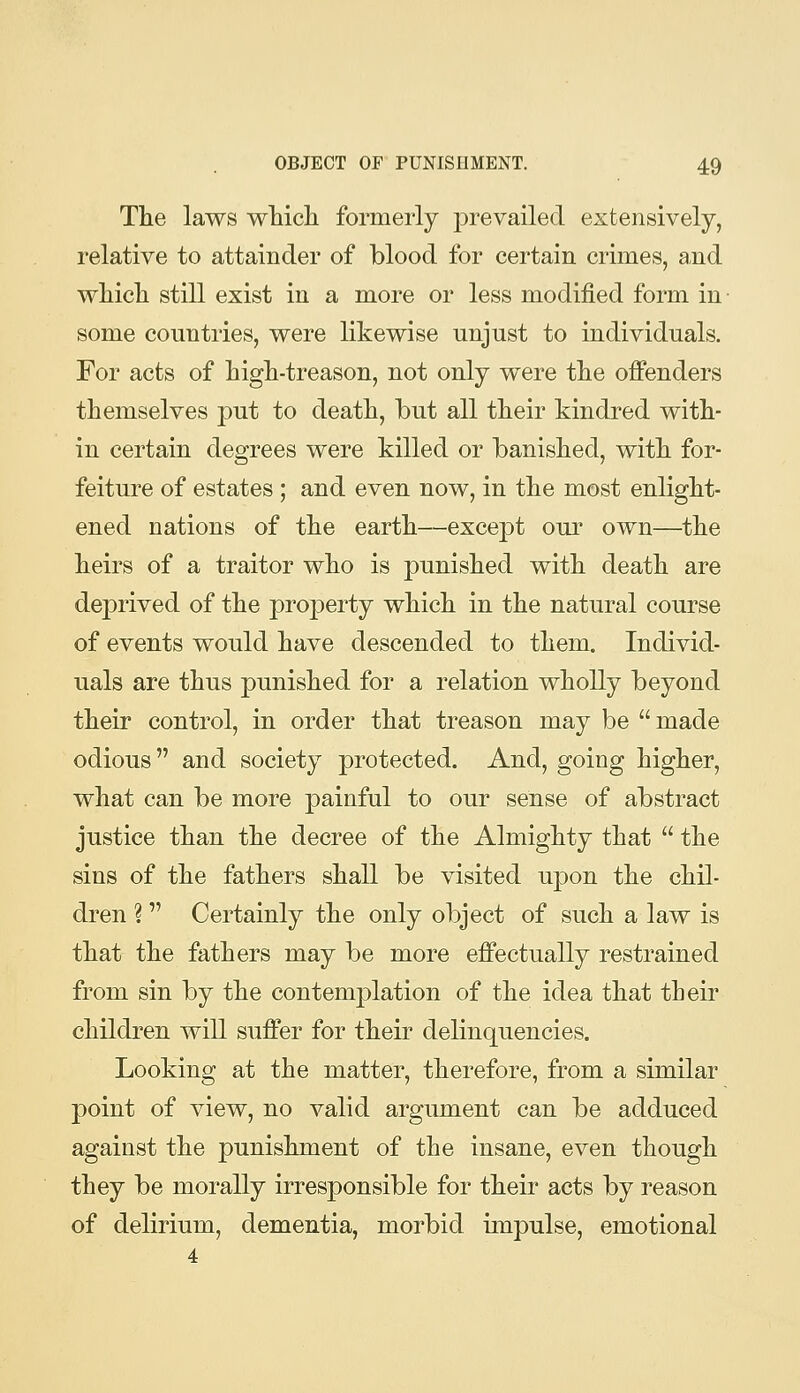 The laws wMcli formerly prevailed extensively, relative to attainder of blood for certain crimes, and wliich still exist in a more or less modified form in some countries, were likewise unjust to individuals. For acts of high-treason, not only were the offenders themselves put to death, but all their kindred with- in certain degrees were killed or banished, with for- feiture of estates ; and even now, in the most enlight- ened nations of the earth—except our own—the heirs of a traitor who is punished with death are dej)rived of the property which in the natural course of events would have descended to them. Individ- uals are thus punished for a relation wholly beyond their control, in order that treason may be made odious and society protected. And, going higher, what can be more painful to our sense of abstract justice than the decree of the Almighty that the sins of the fathers shall be visited upon the chil- dren ? Certainly the only object of such a law is that the fathers may be more effectually restrained from sin by the contemplation of the idea that their children will suffer for their delinquencies. Looking at the matter, therefore, from a similar point of view, no valid argument can be adduced against the punishment of the insane, even though they be morally irresponsible for their acts by reason of delirium, dementia, morbid impulse, emotional