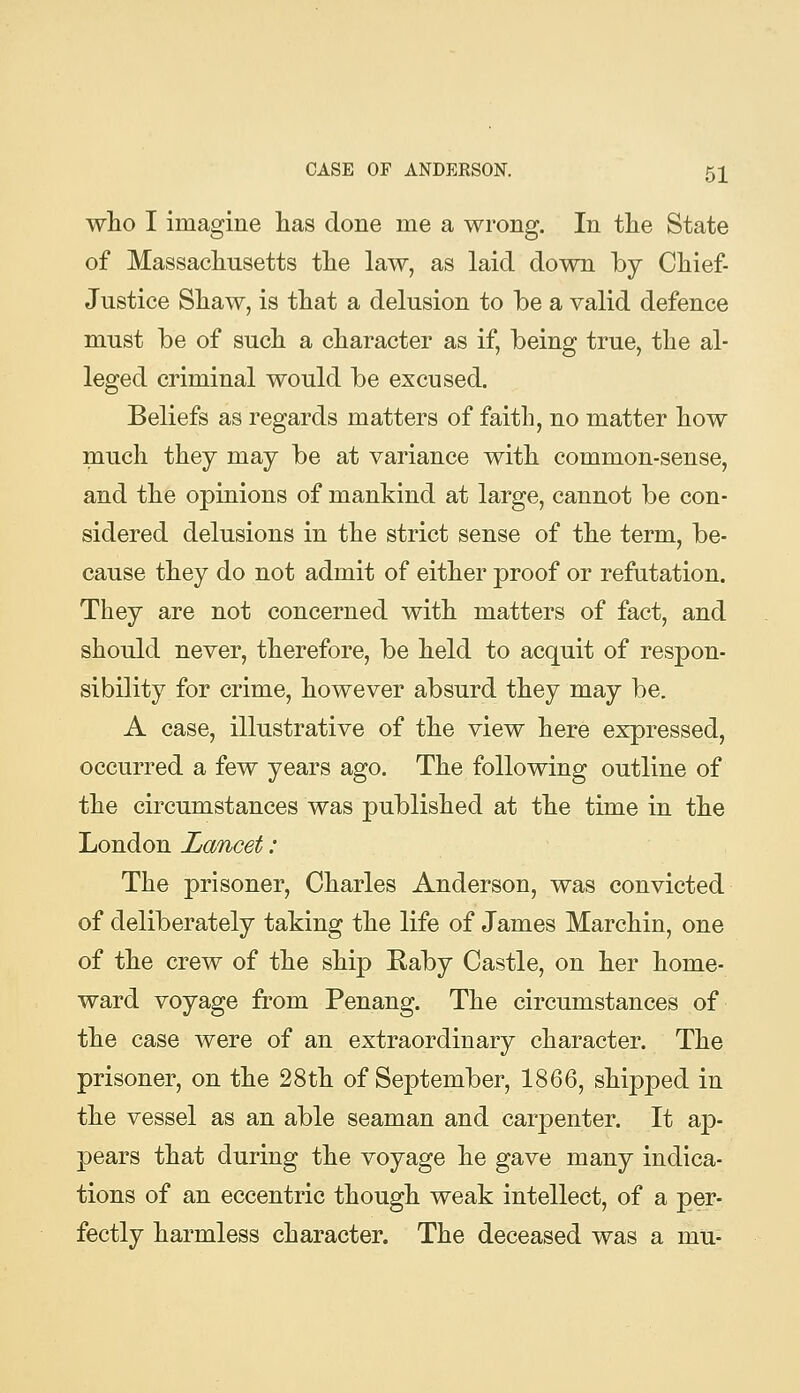 wlio I imagine has done me a wrong. In the State of Massachusetts the law, as laid down by Chief- Justice Shaw, is that a delusion to be a valid defence must be of such a character as if, being true, the al- leged criminal would be excused. Beliefs as regards matters of faith, no matter how much they may be at variance with common-sense, and the opinions of mankind at large, cannot be con- sidered delusions in the strict sense of the term, be- cause they do not admit of either proof or refntation. They are not concerned with matters of fact, and should never, therefore, be held to acquit of respon- sibility for crime, however absurd they may be. A case, illustrative of the view here expressed, occurred a few years ago. The following outline of the circumstances was published at the time in the London Lancet: The prisoner, Charles Anderson, was convicted of deliberately taking the life of James Marchin, one of the crew of the ship Raby Castle, on her home- ward voyage from Penang. The circumstances of the case were of an extraordinary character. The prisoner, on the 28th of September, 1866, shipped in the vessel as an able seaman and carpenter. It ap- pears that during the voyage he gave many indica- tions of an eccentric though weak intellect, of a per- fectly harmless character. The deceased was a mu-