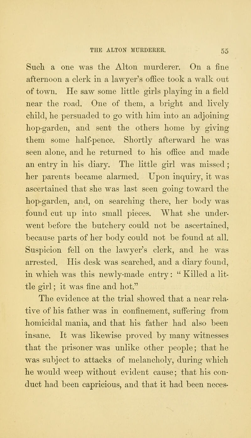 Such a one was tlie Alton murderer. On a fine afternoon a clerk in a lawyer's office took a walk out of town. He saw some little girls playing in a field near tke road. One of them, a bright and lively child, he persuaded to go with him into an adjoining hop-garden, and sent the others home by giving them some half-pence. Shortly afterward he was seen alone, and he returned to his office and made an entry in his diary. The little girl was missed; her parents became alarmed. Upon inquiry, it was ascertained that she was last seen going toward the hop-garden, and, on searching there, her body was found cut U23 into small pieces. What she under- went before the butchery could not be ascertained, because parts of her body could not be found at all. Suspicion fell on the lawyer's clerk, and he was arrested. His desk was searched, and a diary found, in which was this newly-made entry:  Killed a lit- tle girl; it was fine and hot. The evidence at the trial showed that a near rela- tive of his father was in confinement, suffering from homicidal mania, and that his father had also been insane. It was likewise proved by many witnesses that the prisoner was unlike other people; that he was subject to attacks of melancholy, during which he would weep without evident cause; that his con- duct had been capricious, and that it had been neces-