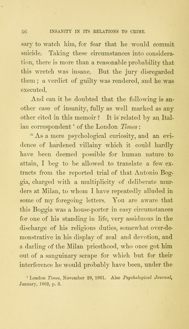 sary to watcli him, for fear tliat lie would commit suicide. Taking ttese circumstances into considera- tion, there is more than a reasonable probability that this wretch was insane. But the jury disregarded them; a verdict of guilty was rendered, and he was executed. And can it be doubted that the following is an- other case of insanity, fully as well marked as any other cited in this memoir ? It is related by an Ital- ian correspondent' of the London Times:  As a mere psychological curiosity, and an evi- dence of hardened villainy which it could hardly have been deemed possible for human natui'e to attain, I beg to be allowed to translate a few ex- tracts from the reported trial of that Antonio Bog- gia, charged with a multiplicity of deliberate mur- ders at Milan, to whom I have repeatedly alluded in some of my foregoing letters. You are aware that this Boggia was a house-porter in easy circumstances for one of his standing in life, very assiduous in the discharge of his religious duties, somewhat over-de- monstrative in his display of zeal and devotion, and a darling of the Milan priesthood, who once got him out of a sanguinary scrape for which but for their interference he would probably have been, under the * London Times^ Kovember 29, 1861. Also Psychological Journal^ January, 1862, p. 3.