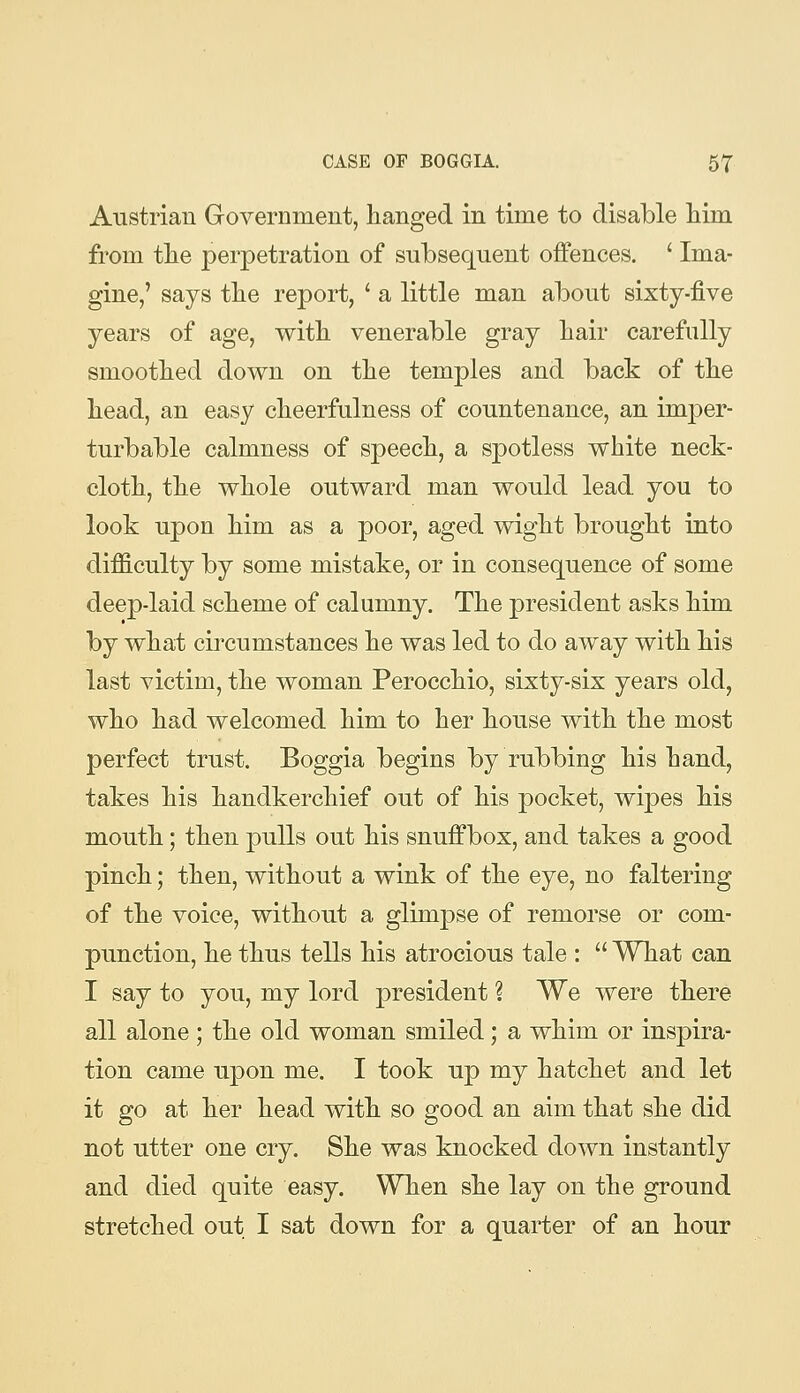 Austrian Government, hanged in time to disable him from the perpetration of subsequent offences. ' Ima- gine,' says the report, ' a little man about sixty-five years of age, with venerable gray hair carefully smoothed down on the temples and back of the head, an easy cheerfulness of countenance, an imper- turbable calmness of speech, a spotless white neck- cloth, the whole outward man would lead you to look upon him as a poor, aged wight brought into difficulty by some mistake, or in consequence of some deep-laid scheme of calumny. The president asks him by what circumstances he was led to do away with his last victim, the woman Perocchio, sixty-six years old, who had welcomed him to her house with the most perfect trust. Boggia begins by rubbing his hand, takes his handkerchief out of his pocket, wipes his mouth; then pulls out his snuffbox, and takes a good pinch; then, without a wink of the eye, no faltering of the voice, without a glimpse of remorse or com- punction, he thus tells his atrocious tale :  What can I say to you, my lord 23resident ? We were there all alone; the old woman smiled; a whim or inspira- tion came upon me. I took up my hatchet and let it go at her head with so good an aim that she did not utter one cry. She was knocked down instantly and died quite easy. When she lay on the ground stretched out I sat down for a quarter of an hour