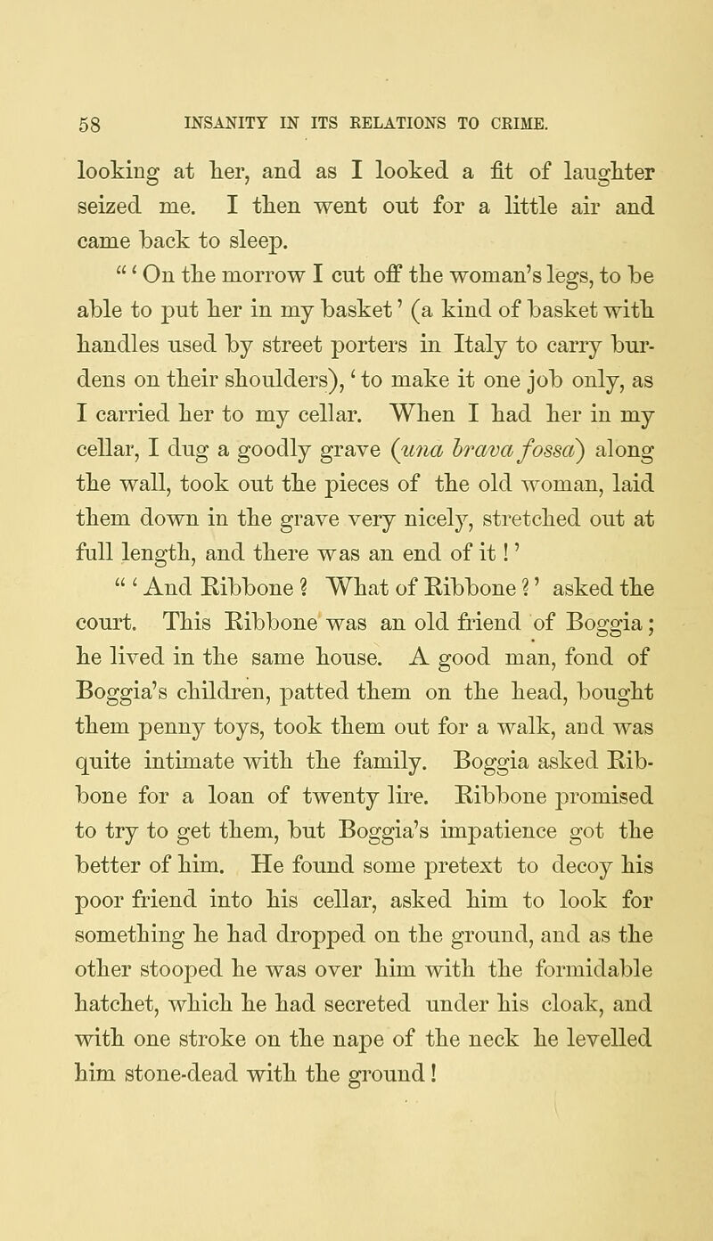 looking at Tier, and as I looked a fit of laugkter seized me. I tken went out for a little air and came back to sleep. ' On tke morrow I cut off the woman's legs, to be able to put ber in my basket' (a kind of basket witb bandies used by street porters in Italy to carry bur- dens on tbeir sboulders),' to make it one job only, as I carried ber to my cellar. Wben I bad ber in my cellar, I dug a goodly grave {una hrava fossa) along tbe wall, took out tbe pieces of tbe old woman, laid tbem down in tbe grave very nicely, stretcbed out at full lengtb, and tbere was an end of it!'  ' And Ribbone ? Wbat of Ribbone ?' asked tbe court. Tbis Ribbone was an old friend of Boggia; be lived in tbe same bouse. A good man, fond of Boggia's cbildren, patted tbem on tbe bead, bougbt tbem penny toys, took tbem out for a walk, and was quite intimate witb tbe family. Boggia asked Rib- bone for a loan of twenty lire. Ribbone promised to try to get tbem, but Boggia's impatience got tbe better of bim. He found some pretext to decoy bis poor friend into bis cellar, asked bim to look for sometbing be bad dropped on tbe ground, and as tbe otber stooped be was over bim witb tbe formidable batcbet, wbicb be bad secreted under bis cloak, and witb one stroke on tbe nape of tbe neck be levelled bim stone-dead witb tbe ground!