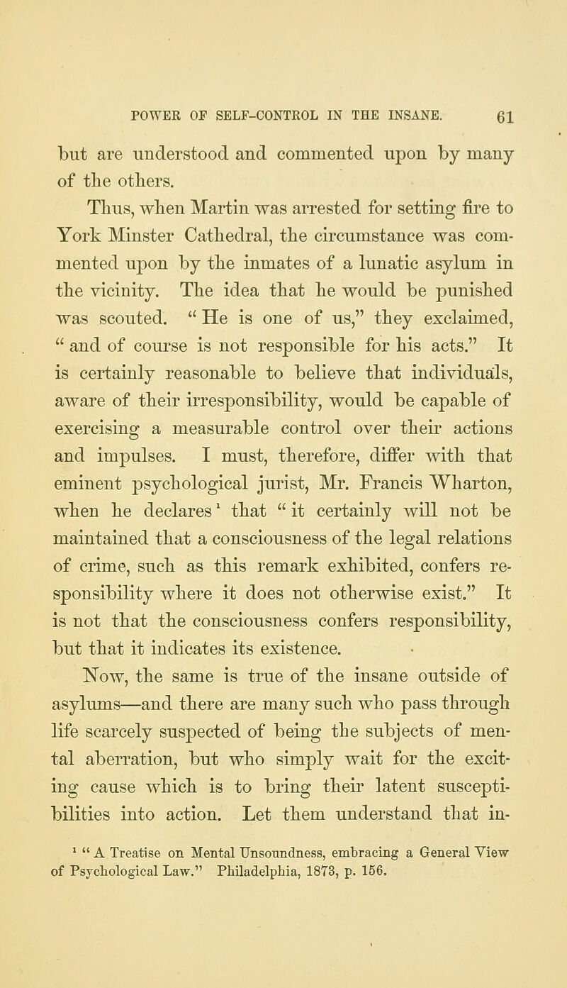 but are understood and commented upon by many of the otliers. Thus, when Martin was arrested for setting fire to York Minster Cathedral, the circumstance was com- mented upon by the inmates of a lunatic asylum in the vicinity. The idea that he would be punished was scouted.  He is one of us, they exclaimed,  and of course is not responsible for his acts. It is certainly reasonable to believe that individuals, aware of their irresponsibility, would be capable of exercising a measurable control over their actions and impulses. I must, therefore, differ with that eminent psychological jurist, Mr. Francis Wharton, when he declares' that  it certainly will not be maintained that a consciousness of the legal relations of crime, such as this remark exhibited, confers re- sponsibility where it does not otherwise exist. It is not that the consciousness confers responsibility, but that it indicates its existence. Now, the same is true of the insane outside of asylums—and there are many such who pass through life scarcely suspected of being the subjects of men- tal aberration, but who simply wait for the excit- ing cause which is to bring their latent suscepti- bilities into action. Let them understand that in- *  A Treatise on Mental Unsonndness, embracing a General Yiew of Psychological Law, Philadelphia, 1873, p. 156.