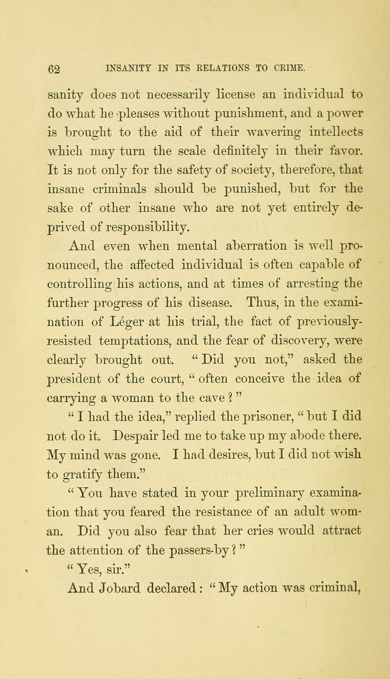 sanity does not necessarily license an indi\T.dual to do what lie pleases without punishment, and a power is brought to the aid of their wavering intellects which may turn the scale definitely in their favor. It is not only for the safety of society, therefore, that insane criminals should be punished, but for the sake of other insane who are not yet entirely de- prived of responsibility. And even when mental aberration is well pro- nounced, the affected individual is often capable of controlling his actions, and at times of arresting the further progress of his disease. Thus, in the exami- nation of Leger at his trial, the fact of previously- resisted temptations, and the fear of discovery, were clearly brought out. Did you not, asked the president of the court, often conceive the idea of carrying a woman to the cave ? I had the idea, replied the prisoner, but I did not do it. Despair led me to take up my abode there. My mind was gone. I had desires, but I did not wish to gratify them. You have stated in your preliminary examina- tion that you feared the resistance of an adult wom- an. Did you also fear that her cries would attract the attention of the passers-by ? Yes, sir. And Jobard declared : My action was criminal.