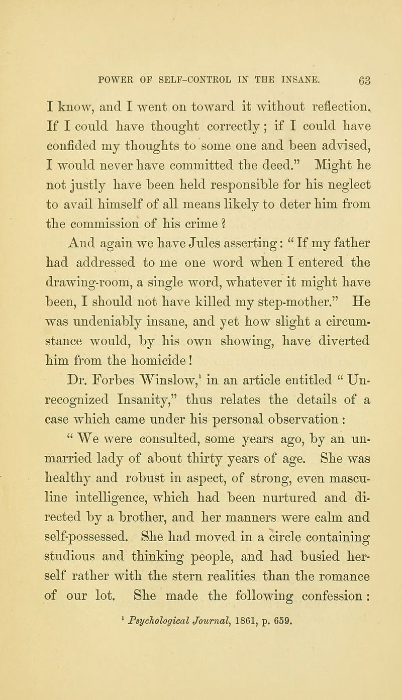 I know, and I went on toward it without reflection^ If I could liave thouglit correctly; if I could liave confided my thougMs to some one and been advised, I would never have committed tlie deed. Might lie not justly have been held responsible for his neglect to avail himself of all means likely to deter him from the commission of his crime ? And again we have Jules asserting:  If my father had addressed to me one word when I entered the drawing-room, a single word, whatever it might have been, I should not have killed my step-mother. He was undeniably insane, and yet how slight a circum- stance would, by his own showing, have diverted him from the homicide! Dr. Forbes Winslow,' in an article entitled  Un- recognized Insanity, thus relates the details of a case which came under his personal observation :  We were consulted, some years ago, by an un- married lady of about thirty years of age. She was healthy and robust in aspect, of strong, even mascu- line intelligence, which had been nurtured and di- rected by a brother, and her manners were calm and self-possessed. She had moved in a circle containing studious and thinking people, and had busied her- self rather with the stern realities than the romance of our lot. She made the following confession: ^ Psychological Journal^ 1861, p. 659.