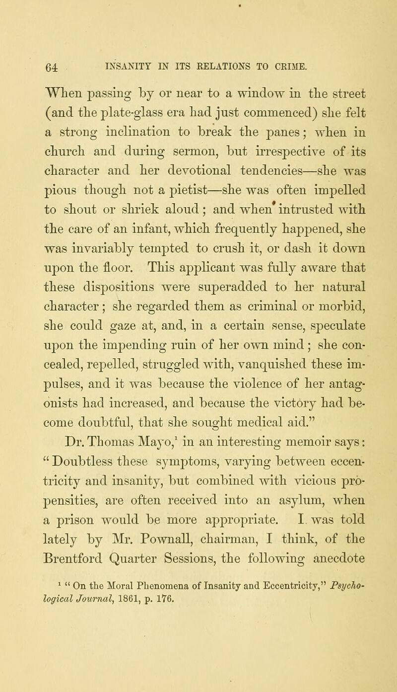 When passing by or near to a window in tlie street (and tlie j)late-glass era had just commenced) she felt a strong inclination to break the panes; when in church and dming sermon, but irrespective of its character and her devotional tendencies—she was pious though not a pietist—she was often impelled to shout or shriek aloud; and when intrusted with the care of an infant, which frequently happened, she was invariably tempted to crush it, or dash it down upon the floor. This applicant was fully aware that these dispositions were superadded to her natural character; she regarded them as criminal or morbid, she could gaze at, and, in a certain sense, speculate upon the impending ruin of her own mind; she con- cealed, repelled, struggled with, vanquished these im- pulses, and it was because the violence of her antag- onists had increased, and because the victory had be- come doubtful, that she sought medical aid. Dr. Thomas Mayo,* in an interesting memoir says:  Doubtless these symptoms, varying between eccen- tricity and insanity, but combined with vicious pro- pensities, are often received into an asylum, when a prison would be more appropriate. I. was told lately by Mr. Pownall, chairman, I think, of the Brentford Quarter Sessions, the following anecdote *  On the Moral Plienomena of Insanity and Eccentricity, Psycho- logical Journal, 1861, p. 176.