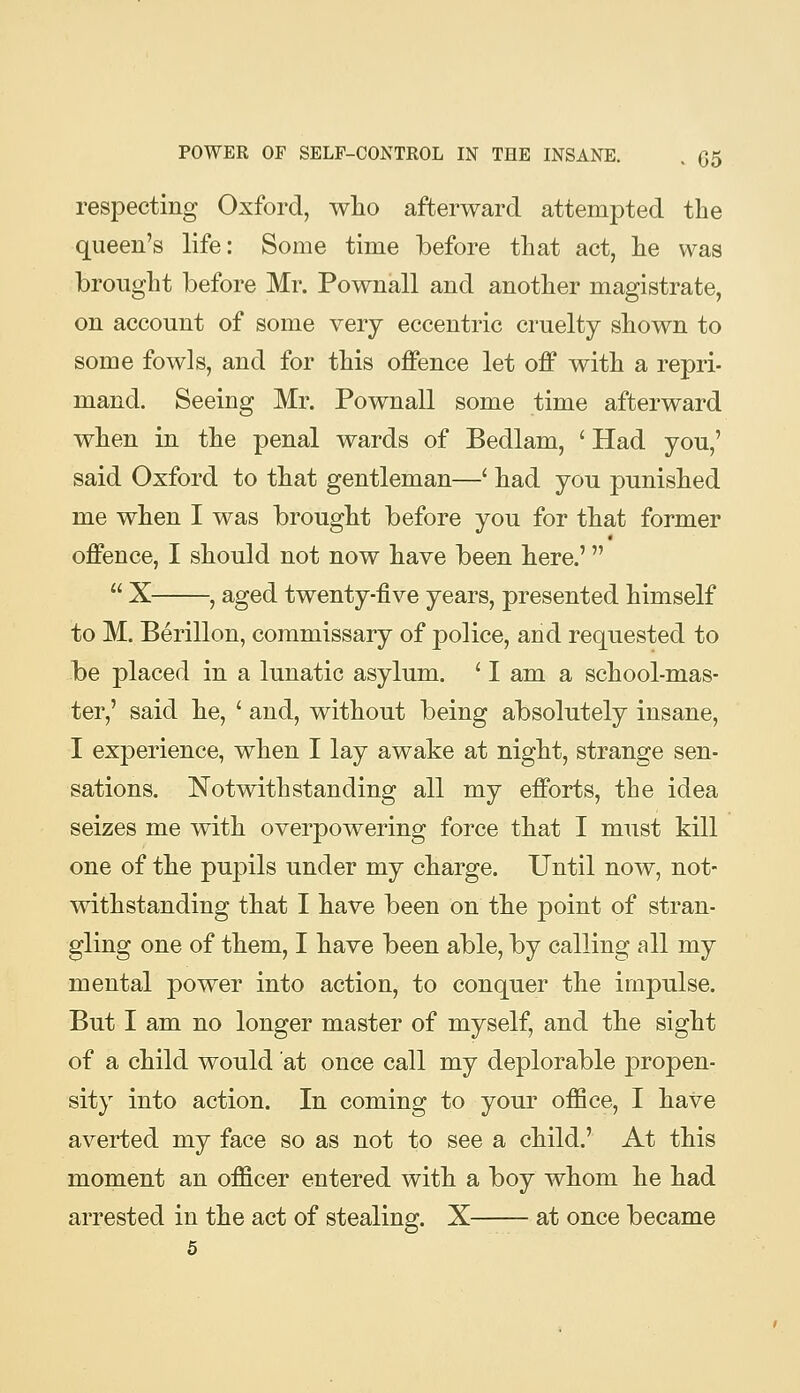 respecting Oxford, wlio afterward attempted the queen's life: Some time before that act, he was brought before Mr. Pownall and another magistrate, on account of some very eccentric cruelty shown to some fowls, and for this offence let off with a repri- mand. Seeing Mr. Pownall some time afterward when in the penal wards of Bedlam, ' Had you,' said Oxford to that gentleman—' liad you punished me when I was brought before you for that former offence, I should not now liave been here.'  X , aged twenty-five years, presented himself to M. Berillon, commissary of police, and requested to be placed in a lunatic asylum. ' I am a school-mas- ter,' said be, ' and, without being absolutely insane, I experience, when I lay awake at night, strange sen- sations. Notwithstanding all my efforts, the idea seizes me with overpowering force that I must kill one of the pupils under my charge. Until now, not- withstanding that I have been on the point of stran- gling one of them, I have been able, by calling all my mental power into action, to conquer the impulse. But I am no longer master of myself, and the sight of a child would at once call my deplorable propen- sity into action. In coming to your office, I have averted my face so as not to see a child.' At this moment an officer entered with a boy whom he had arrested in the act of stealing. X at once became