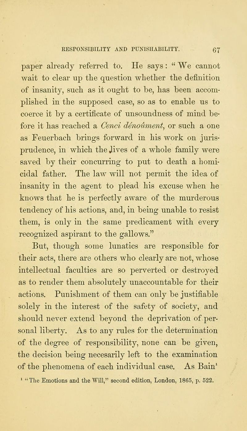 paper already referred to. He says:  We cannot wait to clear up tlie question whether the definition of insanity, such as it ought to be, has been accom- plished in the supposed case, so as to enable us to coerce it by a certificate of unsoundness of mind be- fore it has reached a Cenci denoument^ or such a one as Feuerbach brings forward in his work on juris- prudence, in which the Jives of a whole family were saved by their concurring to put to death a homi- cidal father. The law will not permit the idea of insanity in the agent to plead his excuse when he knows that he is perfectly aware of the murderous tendency of his actions, and, in being unable to resist them, is only in the same predicament with every recognized aspirant to the gallows. But, though some lunatics are responsible for their acts, there are others who clearly are not, whose intellectual faculties are so perverted or destroyed as to render them absolutely unaccountable for their actions. Punishment of them can only be justifiable solely in the interest of the safety of society, and should never extend beyond the deprivation of per- sonal liberty. As to any rules for the determination of the degree of responsibility, none can be given, the decision being necesarily left to the examination of the phenomena of each individual case. As Bain* ^  The Emotions and the Will, second edition, London, 1865, p. 622.