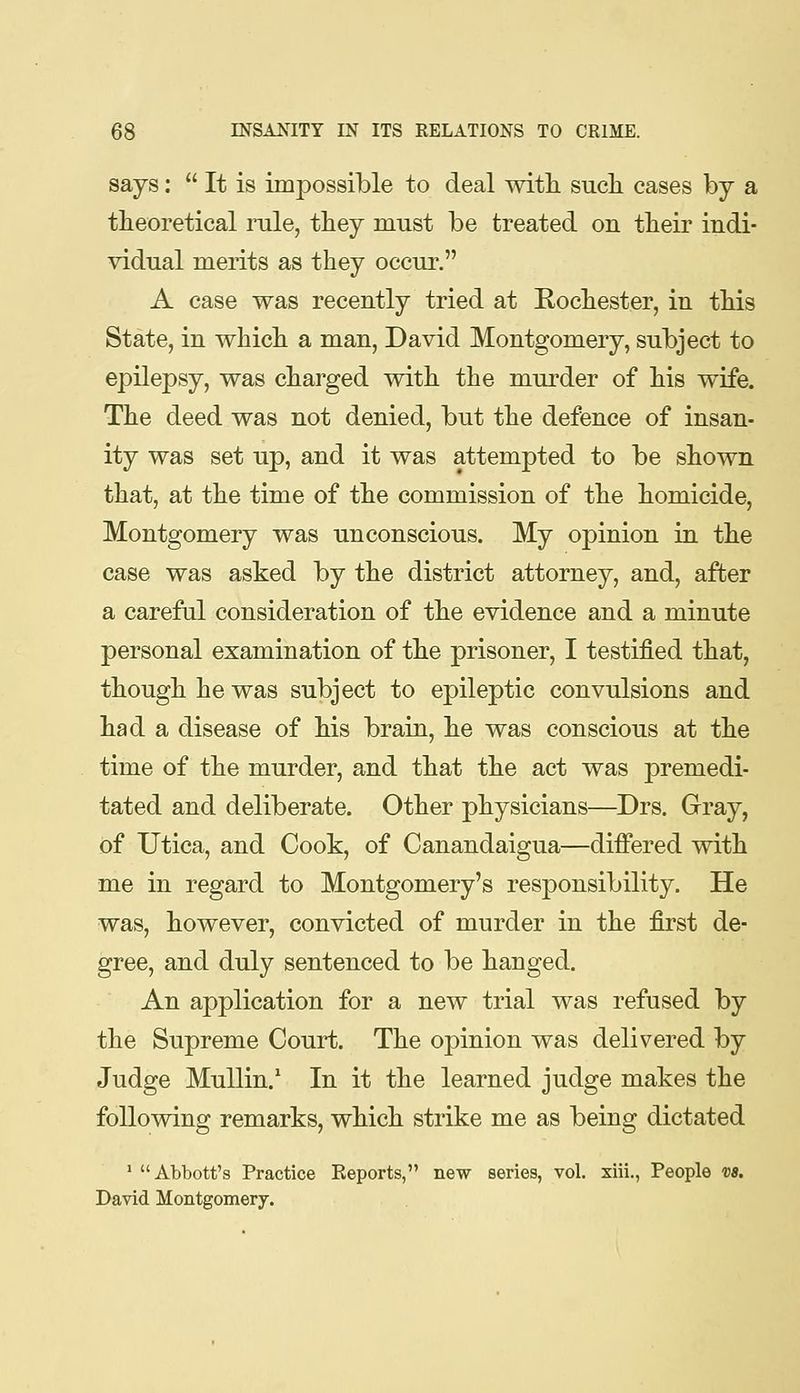 says:  It is impossible to deal with, such cases by a theoretical rule, they must be treated on their indi- vidual merits as they occur. A case was recently tried at Rochester, in this State, in which a man, David Montgomery, subject to epilepsy, was charged with the murder of his wife. The deed was not denied, but the defence of insan- ity was set up, and it was attempted to be shown that, at the time of the commission of the homicide, Montgomery was unconscious. My opinion in the case was asked by the district attorney, and, after a careful consideration of the evidence and a minute personal examination of the prisoner, I testified that, though he was subject to epileptic convulsions and had a disease of his brain, he was conscious at the time of the murder, and that the act was premedi- tated and deliberate. Other physicians—^Drs. Grray, of Utica, and Cook, of Canandaigua—differed with me in regard to Montgomery's responsibility. He was, however, convicted of murder in the first de- gree, and duly sentenced to be hanged. An application for a new trial was refused by the Supreme Court. The opinion was delivered by Judge MuUin.' In it the learned judge makes the following remarks, which strike me as being dictated * Abbott's Practice Reports, new series, vol. xiii., People vs. David Montgomery.