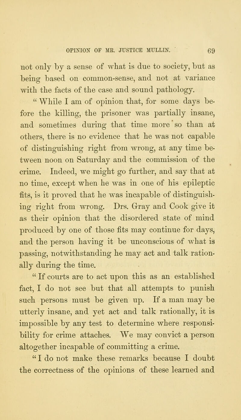 not only by a sense of what is due to society, but as being based on common-sense, and not at variance witli the facts of the case and sound pathology.  While I am of opinion that, for some days be- fore the killing, the prisoner was partially insane, and sometimes during that time more so than at others, there is no evidence that he was not capable of distinguishing right from wrong, at any time be- tween noon on Saturday and the commission of the crime. Indeed, we might go further, and say that at no time, except when he was in one of his epileptic fits, is it proved that he was incapable of distinguish- ing right from wrong. Drs. Grray and Cook give it as their opinion that the disordered state of mind produced by one of those fits may continue for days, and the person having it be unconscious of what is passing, notwithstanding he may act and talk ration- ally during the time.  If courts are to act upon this as an established fact, I do not see but that all attempts to punish such persons must be given up. If a man may be utterly insane, and yet act and talk rationally, it is impossible by any test to determine where responsi- bility for crime attaches. We may convict a person altogether incapable of committing a crime.  I do not make these remarks because I doubt the correctness of the opinions of these learned and