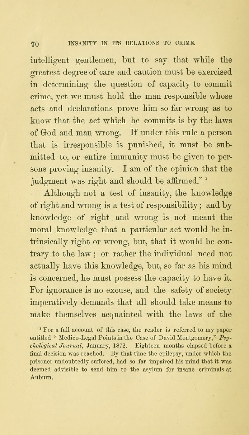 intelligent gentlemen, but to say tliat while the greatest degree of care and caution must be exercised in determining the question of capacity to commit crime, yet we must hold the man responsible whose acts and declarations prove him so far ^vrong as to know that the act which he commits is by the laws of God and man wrong. If under this rule a person that is irresponsible is punished, it must be sub- mitted to, or entire immunity must be given to per- sons proving insanity. I am of the opinion that the judgment was right and should be affirmed. ' Although not a test of insanity, the knowledge of right and wrong is a test of responsibility; and by knowledge of right and wrong is not meant the moral knowledge that a particular act would be in- trinsically right or wrong, but, that it would be con- trary to the law ; or rather the individual need not actually have this knowledge, but, so far as his mind is concerned, he must possess the capacity to have it. For ignorance is no excuse, and the safety of society imperatively demands that all should take means to make themselves acquainted with the laws of the * For a fall account of this case, the reader is referred to my paper entitled  Medico-Legal Points in the Case of David Montgomery, Psy- cTiological Journal, January, 1872. Eighteen months elapsed before a final decision was reached. By that time the epilepsy, under which the prisoner undoubtedly suffered, had so far impaired his mind that it was deemed advisible to send him to the asylum for insane criminals at Auburn.