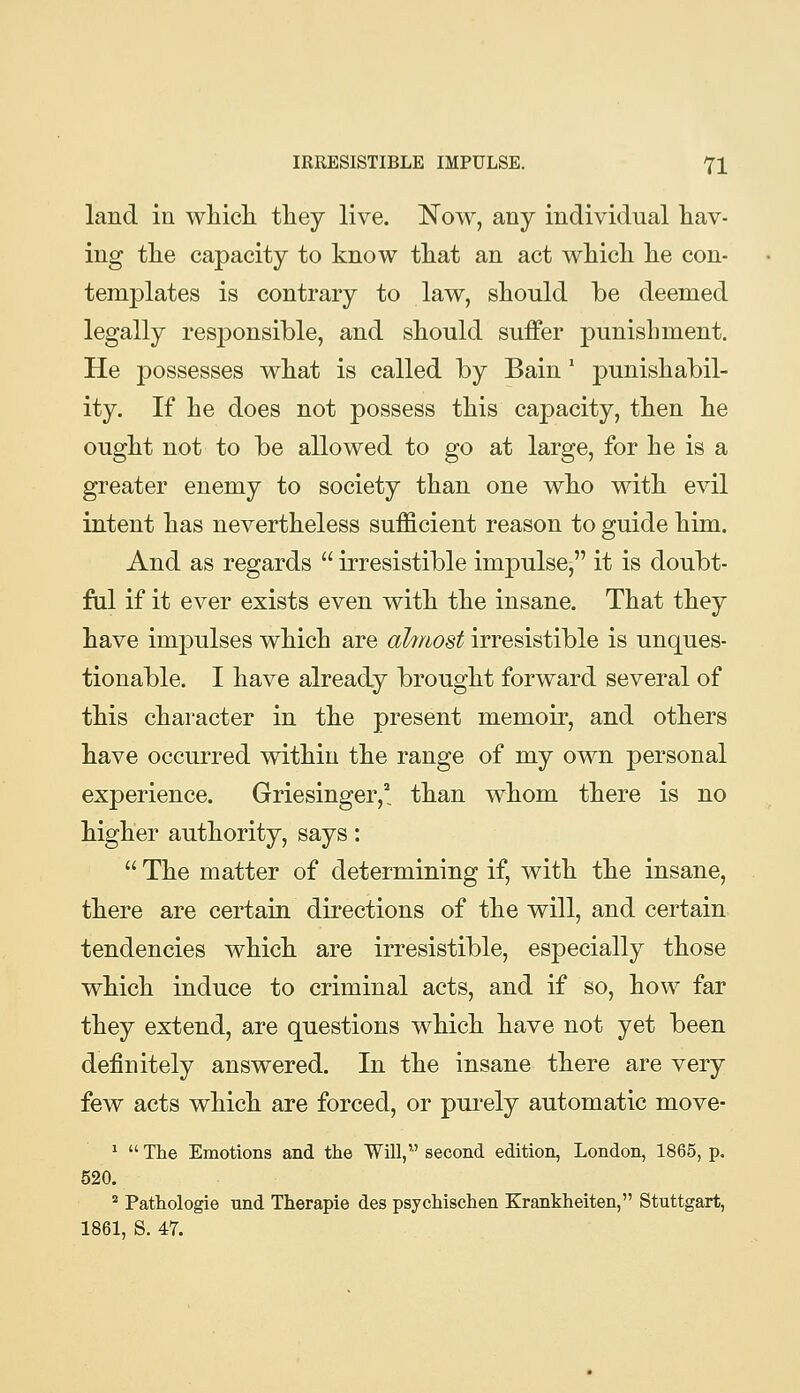 land in wliicli tliey live. Now, any individual hav- ing tlie capacity to know tliat an act which, he con- templates is contrary to law, should be deemed legally responsible, and should suffer punishment. He possesses what is called by Bain' punishabil- ity. If he does not possess this capacity, then he ought not to be allowed to go at large, for he is a greater enemy to society than one who with evil intent has nevertheless sufficient reason to guide him. And as regards  irresistible impulse, it is doubt- ful if it ever exists even with the insane. That they have impulses which are ahriost irresistible is unques- tionable. I have already brought forward several of this character in the present memoir, and others have occurred within the range of my own personal experience. Griesinger,^, than whom there is no higher authority, says:  The matter of determining if, with the insane, there are certain directions of the will, and certain tendencies which are irresistible, especially those which induce to criminal acts, and if so, how far they extend, are questions which have not yet been definitely answered. In the insane there are very few acts which are forced, or purely automatic move- ^  The Emotions and the Will, second edition, London, 1865, p. 520. ^ Pathologie nnd Therapie des psychischen Krankheiten, Stuttgart, 1861, S. 47.