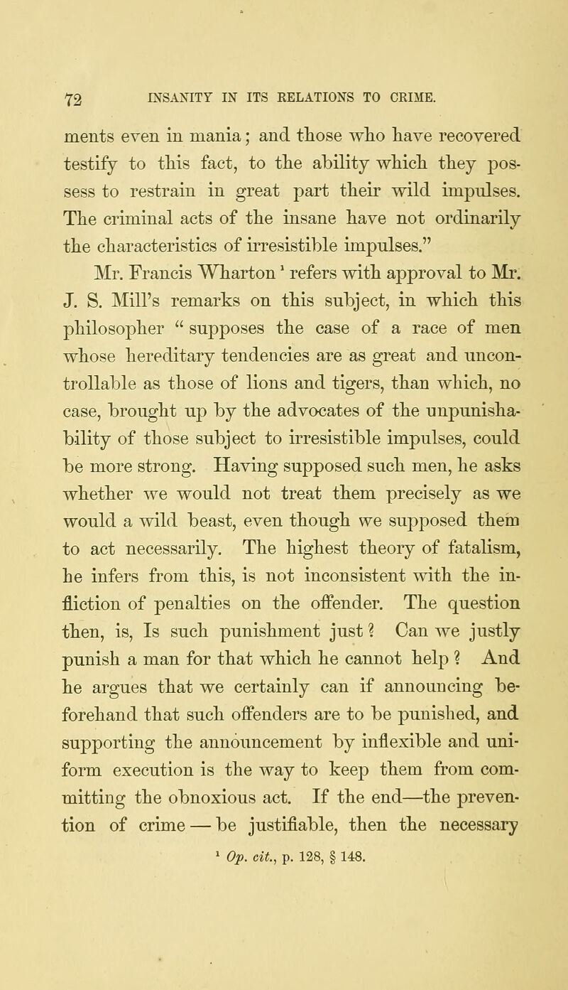 ments even in mania; and tliose wlio liave recovered testify to tMs fact, to tlie ability wliicli they pos- sess to restrain in great part their wild impulses. Tlie criminal acts of tlie insane liave not ordinarily the characteristics of irresistible impulses. Mr. Francis Wharton * refers with approval to Mr. J. S. Mill's remarks on this subject, in which this philosopher  suj^poses the case of a race of men whose hereditary tendencies are as great and uncon- trollable as those of lions and tigers, than which, no case, brought up by the advocates of the unpunisha- bility of those subject to irresistible impulses, could be more strong. Having supposed such men, he asks whether we would not treat them precisely as we would a wild beast, even though we supposed them to act necessarily. The highest theory of fatalism, he infers from this, is not inconsistent with the in- fliction of penalties on the offender. The question then, is. Is such punishment just ? Can we justly punish a man for that which he cannot help ? And he argues that we certainly can if announcing be- forehand that such offenders are to be punished, and supporting the annoimcement by inflexible and uni- form execution is the way to keep them from com- mitting the obnoxious act. If the end—the preven- tion of crime — be justifiable, then the necessary ' Op. cit., p. 128, § 148.