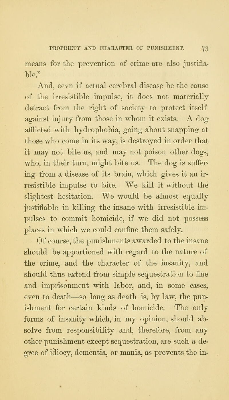 means for tlie prevention of crime are also justifia- ble. And, eevn if actual cerebral disease be tbe cause of the irresistible impulse, it does not materially detract from tbe right of society to protect itself against injury from tbose in wliom it exists. A dog afflicted witb hydrophobia, going about snapping at those who come in its way, is destroyed in order that it may not bite us, and may not poison other dogs, who, in their turn, might bite us. The dog is suffer- ing from a disease of its brain, which gives it an ir- resistible impulse to bite. We kill it without the slightest hesitation. We would be almost equally justifiable in killing the insane with irresistible im- pulses to commit homicide, if we did not possess places in which we could confine them safely. Of course, the punishments awarded to the insane should be apportioned with regard to the nature of the crime, and the character of the insanity, and should thus extend from simple sequestration to fine and imprisonment with labor, and, in some cases, even to death—so long as death is, by law, the pun- ishment for certain kinds of homicide. The only forms of insanity which, in my opinion, should ab- solve from responsibility and, therefore, from any other punishment except sequestration, are such a de- gree of idiocy, dementia, or mania, as prevents the in-