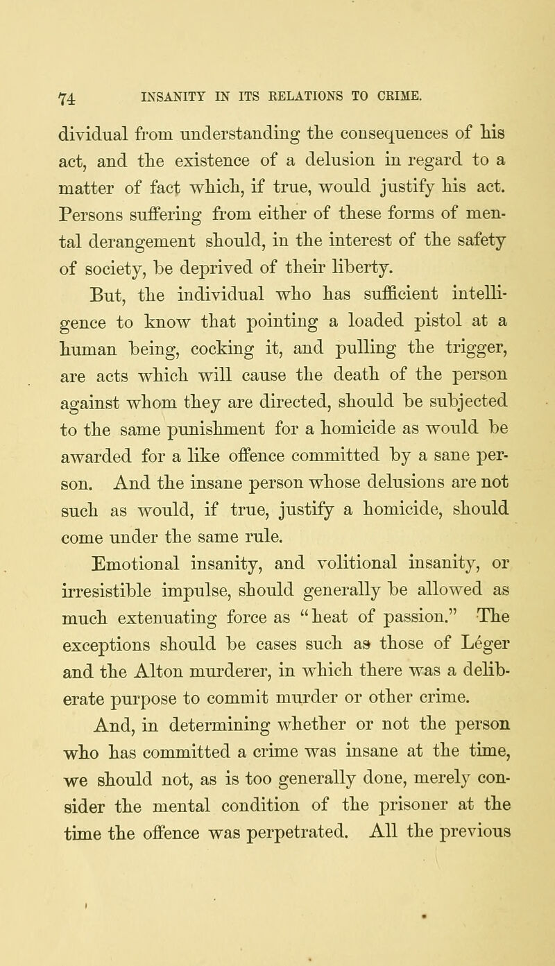 dividual from understanding the consequences of Ms act, and the existence of a delusion in regard to a matter of fact wtich, if true, would justify his act. Persons suffering from either of these forms of men- tal derangement should, in the interest of the safety of society, be deprived of their liberty. But, the individual vrho has sufficient intelli- gence to know that pointing a loaded pistol at a human being, cocking it, and pulling the trigger, are acts which will cause the death of the person against whom they are directed, should be subjected to the same punishment for a homicide as would be awarded for a like offence committed by a sane per- son. And the insane person whose delusions are not such as would, if true, justify a homicide, should come under the same rule. Emotional insanity, and volitional insanity, or irresistible impulse, should generally be allowed as much extenuating force as heat of passion. The exceptions should be cases such a» those of Leger and the Alton murderer, in which there was a delib- erate purpose to commit murder or other crime. And, in determining whether or not the person who has committed a crime was insane at the time, we should not, as is too generally done, merely con- sider the mental condition of the prisoner at the time the offence was perpetrated. All the previous