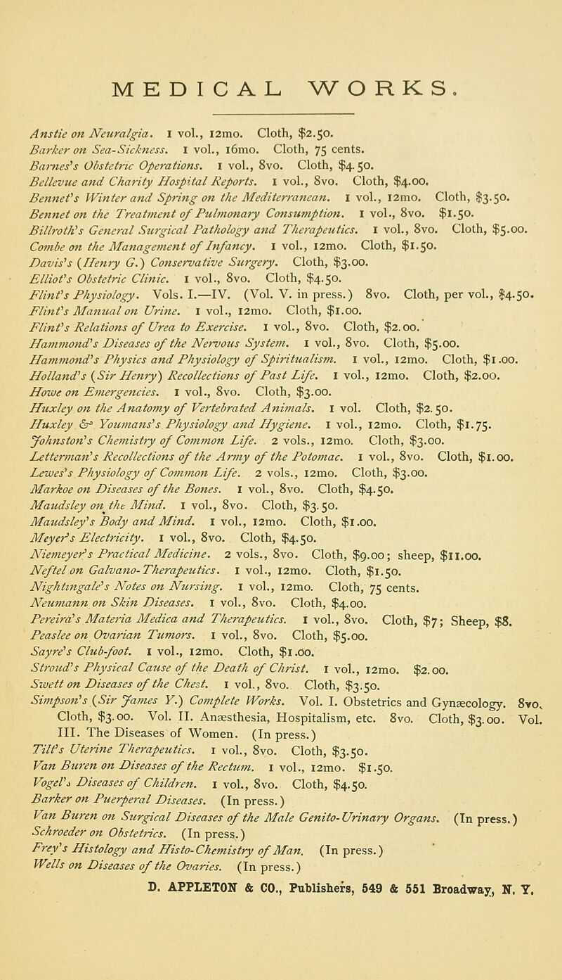 MEDICAL W^ORKS Ansiie on Neuralgia. I vol., i2mo. Cloth, $2.50. Barker on Sea-Sickness. I vol., l6mo. Cloth, 75 cents. Barneses Obstetric Operations. I vol., 8vo. Cloth, $4.50. BeiL'vue and Charity Hospital Reports. I vol., 8vo. Cloth, $4.00. BenneVs Winter and Spring on the Mediterranean, i vol., i2mo. Cloth, $3.50. Bennet on the Treatment of Pulmonary Consumption. I vol., 8vo. $1.50. Billroth's General Surgical Pathology and Therapeutics. I vol., Svo. Cloth, $5.00. Combe on the Management of Infancy. I vol., l2mo. Cloth, $1.50. Davis''s {Henry G.) Conservative Surgery. Cloth, $3.00. Elliot's Obstetric Clinic. I vol., Svo. Cloth, $4.50. Flint's Physiology. Vols. I.—IV. (Vol. V. in press.) Svo. Cloth, per vol., $4.50. Flint's Manual on Urine. I vol., i2mo. Cloth, $1.00. Flint's Relations of Urea to Exercise. I vol., Svo. Cloth, $2.00. Hammond's Diseases of the Nervous System, i vol., Svo. Cloth, $5.00. Hammond's Physics and Physiology of Spirittmlism. i vol., i2mo. Cloth, $1.00. Holland's (^Sir Henry') Recollections of Past Life. I vol., l2mo. Cloth, $2.00. Howe on Emergencies, i vol., Svo. Cloth, $3.00. Huxley on the Anatomy of Vertebrated Animals, i vol. Cloth, $2.50. Huxley ^^ Youmans's Physiology and Hygiene. I vol., i2mo. Cloth, $1.75. yohnston's Chemistry of Common Life. 2 vols., l2mo. Cloth, $3.00. Letterman's Recollections of the Army of the Potomac, i vol., Svo. Cloth, $1.00. Lewes's Physiology of Common Life. 2 vols., l2mo. Cloth, $3.00. Markoe on Diseases of the Bones. I vol., Svo. Cloth, $4.50. Maudsley on the Mind, i vol., Svo. Cloth, $3.50. Maudsley's Body and Mind. I vol., i2mo. Cloth, $1.00, Meyer's Electricity, i vol., Svo. Cloth, $4.50. Niemeyer^s Practical Medicine. 2 vols., Svo. Cloth, $9.00; sheep, $ll.oo. Neftelon Galvano-Therapeutics. i vol., l2mo. Cloth, $1.50. Nightingale's Notes on Nursing, i vol., i2mo. Cloth, 75 cents. Neumann on Skin Diseases, i vol., Svo. Cloth, $4.00. Pereira's Materia Medica and Therapeutics. I vol., Svo. Cloth, $7; Sheep, $8. Peaslee on Ovarian Tumors. I vol., Svo. Cloth, $5.00. Sayre's Club-foot, i vol., i2mo. Cloth, $i.0o. Stroicd's Physical Cause of the Death of Christ, i vol., i2mo. $2.00. Sivetf on Diseases of the Chest, i vol., Svo. Cloth, $3.50. Simpson's{Sir James F.) Complete Works. Vol. I. Obstetrics and Gynsecology. Svo, Cloth, $3.00. Vol. II. Anaesthesia, Hospitalism, etc. Svo. Cloth, $3.00. Vol. III. The Diseases of Women. (In press.) Tilt's Uterine Therapeutics, i vol., Svo. Cloth, $3.50. Van Bureiz on Diseases of the Rectum. I vol., l2mo. $1.50. Vogel'i Diseases of Children, i vol., Svo. Cloth, $4.50. Barker on Puerperal Diseases. (In press.) Van Btiren on Surgical Diseases of the Male Genito-Urinary Organs. (In press.) Schroeder on Obstetrics. (In press.) Frey's Histology and His to-Chemistry of Man. (In press.) Wells on Diseases of the Ovaries. (In press.)