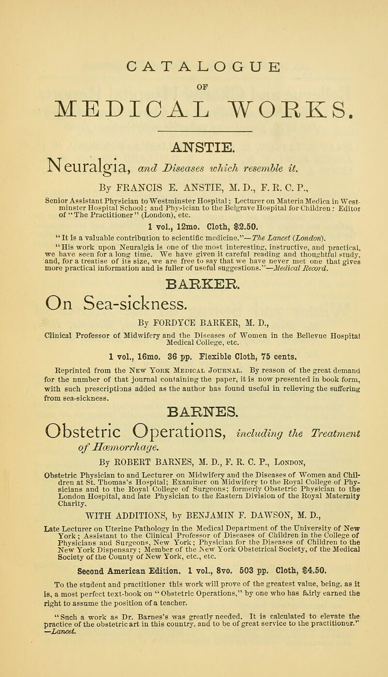 CATALOGUE OF MEDICAL WORKS ANSTIE. IN GUr3.1^13., and Diseases which resemble it. By FRANCIS E. ANSTIE, M. D., F. E. C. P., Senior Assistant Physician to Westminster Hospital; Lecturer on Materia Medica in West- minster Hospital School; and Physician to the Belgrave Hospital for Children; Editor of The Practitioner (London), etc. 1 vol., 12mo. Clotli, $2.50.  It is a valuable contribution to scientific medicine.—The Lancet (London). His work upon Neuralgia is one of the most interesting, instructive, and practical, we have seen for a long time. We have given it careful reading and thoughtful study, and, for a treatise of its size, we are free to say that we have never met one that gives more practical information and is fuller of useful suggestions.—Medical Becord. BARKER On Sea-sickness. By FORDTCE BARKER, M. D., Clinical Professor of Midwifery and the Diseases of Women in the Bellevue Hospital Medical College, etc. 1 vol., 16nio. 36 pp. Flexible Cloth, 75 cents. Reprinted from the New Toek Medicai, Journal. By reason of the great demand for the number of that journal containing the paper, it is now presented in book form, with such prescriptions added as the author has found useful in relieving the suffering from sea-sickness. BARNES. Obstetric Operations, including the Treatment of Hmmorrhage, By ROBERT BARNES, M. D., F. R. C. P., London, Obstetric Physician to and Lecturer on Midwifery and the Diseases of Women and Chil- dren at St. Thomas's Hospital; Examiner on Midwifery to the Royal College of Phy- sicians and to the Royal College of Surgeons; formerly Obstetric Physician to the London Hospital, and late Physician to the Eastern Division of the Royal Maternity Charity. WITH ADDITIOXS, by BENJAMIN F. DAWSON, M. D., Late Lecturer on Uterine Pathology in the Medical Department of the University of New York; Assistant to the Clinical Professor of Diseases of Children in the College of Physicians and Surgeons, New York; Physician for the Diseases of Children to the New York Dispensary ; Member of the ISew York Obstetrical Society, of the Medical Society of the County of New York, etc., etc. Second American Edition. 1 vol., 8vo. 503 pp. Cloth, S4.50. To the stadent and practitioner this work will prove of the greatest value, being, as it is, a most perfect test-book on  Obstetric Operations, by one who has fj*irly earned the right to assume the position of a teacher.  Such a work as Dr. Barnes's was greatly needed. It is calculated to elevate the practice of the obstetric art in this country, and to be of great service to the practitionor. —LanceL