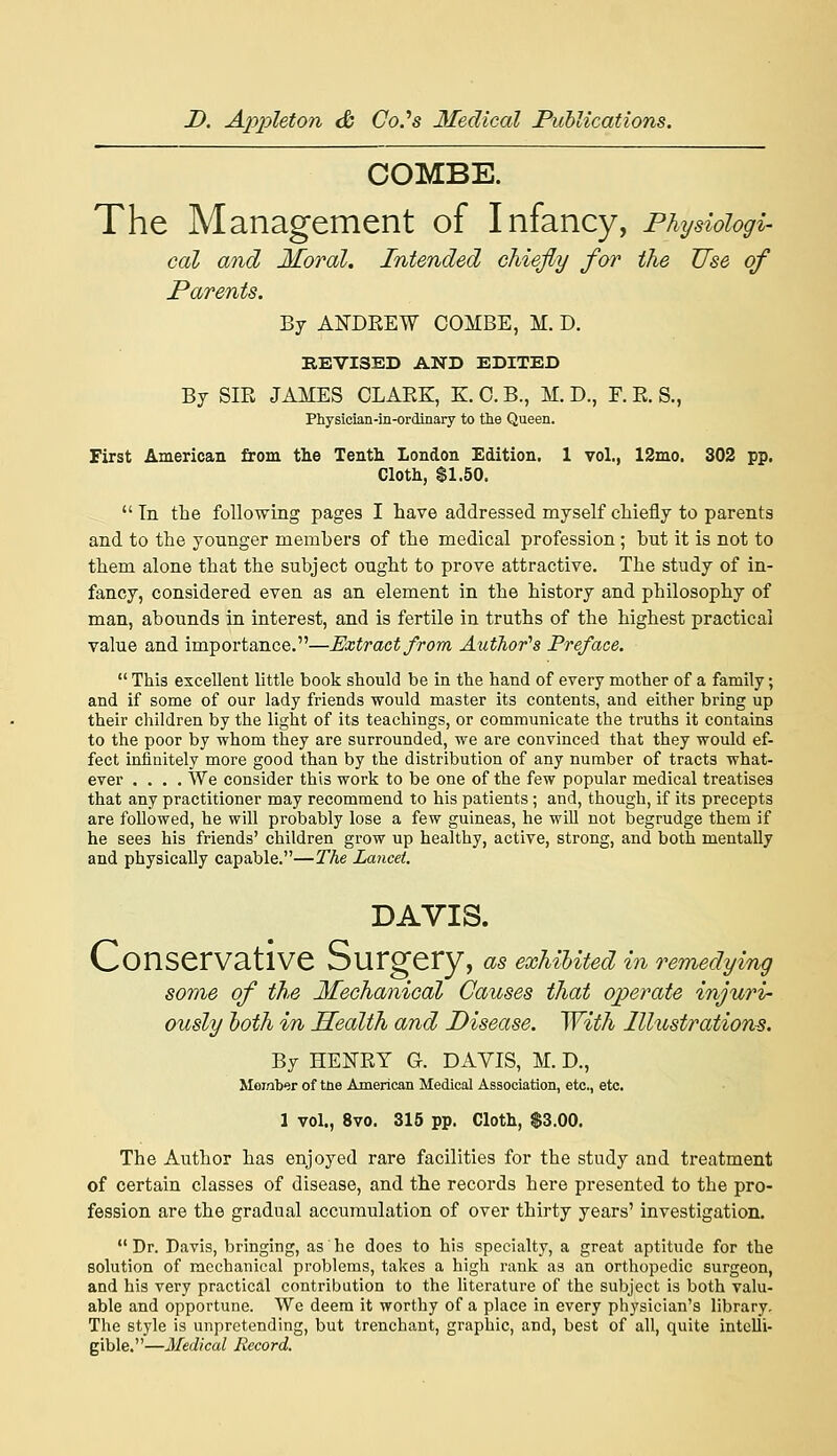 COMBE. The Management of Infancy, Physiologi- cal and Moral. Intended chiefly for the Use of Parents. By ANDREW COMBE, M. D. REVISED AND EDITED By SIR JAMES CLARK, K. C. B., M. D., F. R. S., Physician-in-ordinary to tlie Queen. First American from the Tenth London Edition, 1 vol., 12mo. 802 pp. Cloth, $1.50.  Tn the following pages I have addressed myself chiefly to parents and to the younger members of the medical profession ; but it is not to them alone that the subject ought to prove attractive. The study of in- fancy, considered even as an element in the history and philosophy of man, abounds in interest, and is fertile in truths of the highest practical value and importance.—Extract from Author''s Preface.  This excellent little book should be in the hand of every mother of a family; and if some of our lady friends would master its contents, and either bring up their children by the light of its teachings, or communicate the truths it contains to the poor by whom they are surrounded, we are convinced that they would ef- fect infinitely more good than by the distribution of any number of tracts what- ever .... We consider this work to be one of the few popular medical treatises that any practitioner may recommend to his patients; and, though, if its precepts are followed, he will probably lose a few guineas, he will not begrudge them if he sees his friends' children grow up healthy, active, strong, and both mentally and physically capable.—The Lancet. DAVIS. Conservative Surgery, as exUUted in remedying some of the Mechanical Causes that operate injuri- ously loth in Health and Disease. With Illustrations. By HENRY G. DAVIS, M. D., Member of tne American Medical Association, etc., etc. 1 vol., 8vo. 315 pp. Cloth, $3.00. The Author has enjoyed rare facilities for the study and treatment of certain classes of disease, and the records here presented to the pro- fession are the gradual accumulation of over thirty years' investigation.  Dr. Davis, bringing, as he does to his specialty, a great aptitude for the solution of mechanical problems, takes a high rank as an orthopedic surgeon, and his very practical contribution to the literature of the subject is both valu- able and opportune. We deem it worthy of a place in every physician's library. The style is unpretending, but trenchant, graphic, and, best of all, quite intelli- gible.—Medical Record.