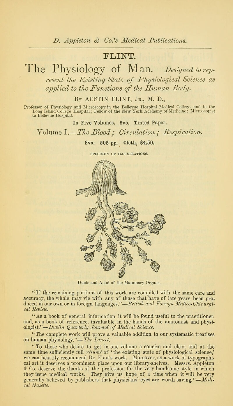 FLINT. The Physiology of Man. Designed to rep- resent the Existing State of Physiological Science as applied to the Functions of the Human Body. Bj AUSim FLINT, Jr., M. D., Professor of Physiology and Microscopy In the Bellevue Hospital Medical College, and in the Long Island College Hospital; Fellow of the New York Academy of Medicine; Microscopist to Bellevue Hospital Volume I. In Five Volumes. 8vo. Tinted Paper. —The Blood', Circulation', Bespiration. 8vo. 602 pp. Clotli, $4.50. SPECIMEN OP ILLUSTEATI0N8. Ducts and Acini of the Mammary Organs.  If the remaining portions of this work are compiled with the same care and accuracy, the whole may vie with any of those that have of late years been pro- duced in our own or in foreign languages.—British and Foreign Medico-Chirurgi- cal Revieio.  As a book of general information it will be found useful to the practitioner, and, as a book of reference, invaluable in the hands of the anatomist and physi- ologist.—Dulliii, Quarterly Journai of Medical Science.  The complete work will prove a valuable addition to our systematic treatises on human physiology.—The Lancet.  To those who desire to get in one volume a concise and clear, and at the same time sufficiently full remmxe of ' the existing state of physiological science,' we can heartily recommend Dr. Flint's work. Moreover, as a work of typographi- cal art it deserves a prominent place upon our library-shelves. Messrs. Appleton & Co. deserve the thanks of the profession for the very handsome style in which they issue medical works. They give us hope of a time when it will be very generally believed by publishers that physicians' eyes are worth saving.—Medl- eal G-azette.