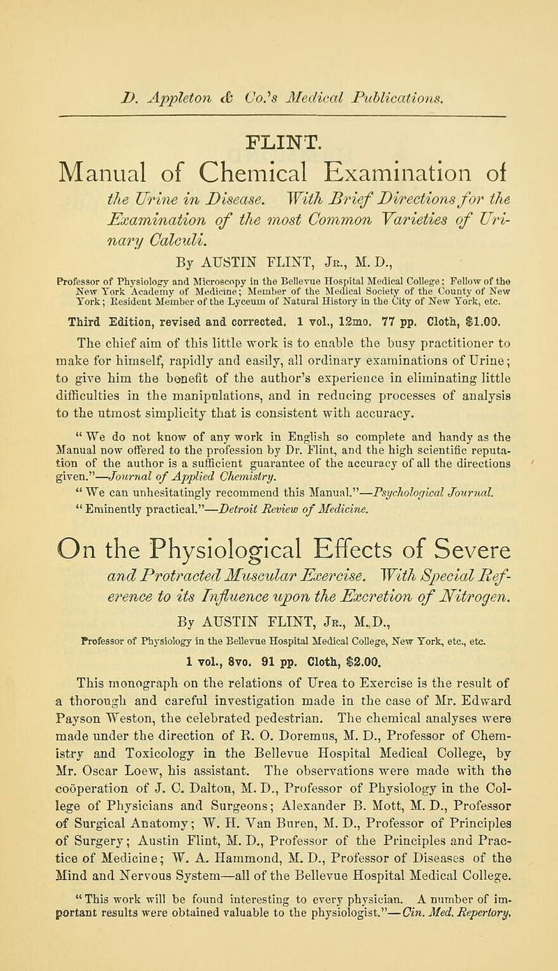 FLINT. Manual of Chemical Examination of the Urhie in Disease. With Brief Directions for the Examination of the most Common Yarieties of Uri- nary Calculi. By AUSTIN FLINT, Jr., M. D., Professor of Physiology and Microscopy in the Bellevue Hospital Medical CoUege; Fellow of the New York Academy of Medicine; Member of the Medical Society of the County of New York; Kesident Member of the Lyceum of Natural History in the City of New York, etc. Third Edition, revised and corrected. 1 vol., 12mo. 77 pp. Cloth, $1.00. The chief aim of this little work is to enable the busy practitioner to make for himself, rapidly and easily, all ordinary examinations of Urine; to give him the benefit of the author's experience in eliminating little difficulties in the manipulations, and in reducing processes of analysis to the utmost simplicity that is consistent with accuracy.  We do not know of any work in English so complete and handy as the Manual now offered to the profession by Dr. Flint, and the high scientific reputa- tion of the author is a sufficient guarantee of the accuracy of all the directions given.—Journal of Applied Chemistry.  We can unhesitatingly recommend this Manual.—Psychological Journal. Eminently practical.—Detroit Review of Medicine. On the Physiological Effects of Severe and Protracted Muscidar Exercise. With Special Ref- erence to its Influence ujpon the Excretion of Nitrogen. By AUSTIN FLINT, Jr., M..D., Professor of Physiology in the Bellevue Hospital Medical College, New York, etc., etc. 1 vol., 8vo. 91 pp. Cloth, $2.00. This monograph on the relations of Urea to Exercise is the result of a thorough and careful investigation made in the case of Mr. Edward Payson Weston, the celebrated pedestrian. The chemical analyses were made under the direction of R. 0. Doremus, M. D., Professor of Chem- istry and Toxicology in the Bellevue Hospital Medical College, by Mr. Oscar Loew, his assistant. The observations were made with the cooperation of J. C. Dalton, M. D., Professor of Physiology in the Col- lege of Physicians and Surgeons; Alexander B. Mott, M. D., Professor of Surgical Anatomy; W. H. Van Buren, M. D., Professor of Principles of Surgery; Austin Flint, M. D,, Professor of the Principles and Prac- tice of Medicine; W. A. Hammond, M. D., Professor of Diseases of the Mind and Nervous System—all of the Bellevue Hospital Medical College.  This work will be found interesting to every physician. A number of im- portant results were obtained valuable to the physiologist.—Cin. Med. Repertory,